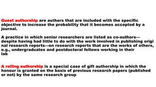 Guest authorship are authors that are included with the specific
objective to increase the probability that it becomes accepted by a
journal.
A practice in which senior researchers are listed as co-authors—
despite having had little to do with the work involved in publishing origi
nal research reports—on research reports that are the works of others,
e.g., undergraduates and postdoctoral fellows working in their
lab
A rolling authorship is a special case of gift authorship in which the
honour is granted on the basis of previous research papers (published
or not) by the same research group
 