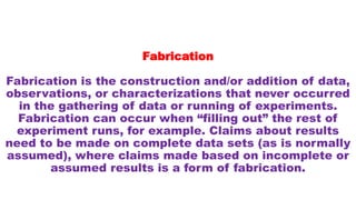 Fabrication
Fabrication is the construction and/or addition of data,
observations, or characterizations that never occurred
in the gathering of data or running of experiments.
Fabrication can occur when “filling out” the rest of
experiment runs, for example. Claims about results
need to be made on complete data sets (as is normally
assumed), where claims made based on incomplete or
assumed results is a form of fabrication.
 
