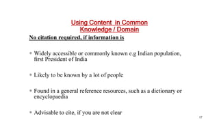 Using Content in Common
Knowledge / Domain
No citation required, if information is
 Widely accessible or commonly known e.g Indian population,
first President of India
 Likely to be known by a lot of people
 Found in a general reference resources, such as a dictionary or
encyclopaedia
 Advisable to cite, if you are not clear
57
 