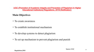 UGC (Promotion of Academic Integrity and Prevention of Plagiarism In Higher
Educational Institutions) Regulations, 2018 (Notification)
Main Objectives
 To create awareness
 To establish institutional mechanism
 To develop systems to detect plagiarism
 To set up mechanism to prevent plagiarism and punish
Source: UGC
Regulations,2018
61
 