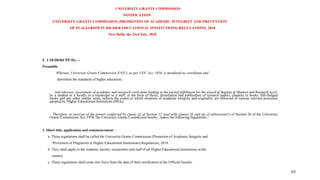 UNIVERSITY GRANTS COMMISSION
NOTIFICATION
UNIVERSITY GRANTS COMMISSION (PROMOTION OF ACADEMIC INTEGRITY AND PREVENTION
OF PLAGIARISM IN HIGHER EDUCATIONAL INSTITUTIONS) REGULATIONS, 2018
New Delhi, the 23rd July, 2018
F. 1-18/2010(CPP-II).—
Preamble
Whereas, University Grants Commission (UGC), as per UGC Act, 1956, is mandated to coordinate and
determine the standards of higher education;
And whereas, assessment of academic and research work done leading to the partial fulfillment for the award of degrees at Masters and Research level,
by a student or a faculty or a researcher or a staff, in the form of thesis, dissertation and publication of research papers, chapters in books, full-fledged
books and any other similar work, reflects the extent to which elements of academic integrity and originality are observed in various relevant processes
adopted by Higher Educational Institutions (HEIs);
Therefore, in exercise of the powers conferred by clause (j) of Section 12 read with clauses (f) and (g) of subsection(1) of Section 26 of the University
Grants Commission Act, 1956, the University Grants Commission hereby makes the following regulations:-
1. Short title, application and commencement –
a. These regulations shall be called the University Grants Commission (Promotion of Academic Integrity and
Prevention of Plagiarism in Higher Educational Institutions) Regulations, 2018.
b. They shall apply to the students, faculty, researchers and staff of all Higher Educational Institutions in the
country.
c. These regulations shall come into force from the date of their notification in the Official Gazette.
69
 