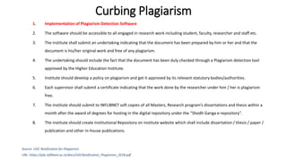 Curbing Plagiarism
1. Implementation of Plagiarism Detection Software
2. The software should be accessible to all engaged in research work including student, faculty, researcher and staff etc.
3. The institute shall submit an undertaking indicating that the document has been prepared by him or her and that the
document is his/her original work and free of any plagiarism.
4. The undertaking should include the fact that the document has been duly checked through a Plagiarism detection tool
approved by the Higher Education Institute.
5. Institute should develop a policy on plagiarism and get it approved by its relevant statutory bodies/authorities.
6. Each supervisor shall submit a certificate indicating that the work done by the researcher under him / her is plagiarism
free.
7. The institute should submit to INFLIBNET soft copies of all Masters, Research program’s dissertations and thesis within a
month after the award of degrees for hosting in the digital repository under the “Shodh Ganga e-repository”.
8. The institute should create Institutional Repository on institute website which shall include dissertation / thesis / paper /
publication and other in-house publications.
Source: UGC Notification for Plagiarism
URL: https://pds.inflibnet.ac.in/docs/UGCNotification_Plagiarism_2018.pdf
 