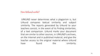 76
How Urkund works?
URKUND never determines what a plagiarism is, but
Urkund compares textual similarity and subject
similarity. The reports generated by Urkund to your
teachers consist, in the event of its finding similarities,
of a text comparison. Urkund marks your document
that are similar to other sources, in URKUND's archives,
on the Internet and in published material, and give the
teacher access to the original material where Urkund
have found the similarity.
 