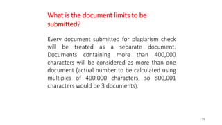 79
What is the document limits to be
submitted?
Every document submitted for plagiarism check
will be treated as a separate document.
Documents containing more than 400,000
characters will be considered as more than one
document (actual number to be calculated using
multiples of 400,000 characters, so 800,001
characters would be 3 documents).
 