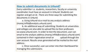 80
How to submit documents in Urkund?
Every submitter i.e. students, researchers, faculty or university
coordinator must have an account in Urkund. Students can
register and get an id . There are three ways for submitting the
documents in Urkund.
a. Using Urkund via e-mail to any analysis address
(manoj.Inflib@analysis.urkund.com)
b. An additional way of submitting: Students at universities
and colleges are also able to upload files to their professors
via www.urkund.com. In order to test the document, user can
email to the analysis address (manoj.Inflib@analysis.urkund.com)
contained in their registration email or upload through the
user account. Results once generated will be mailed to the mail
address.
c. Once successful, user can enter into their Dashboard for
managing the submissions.
 