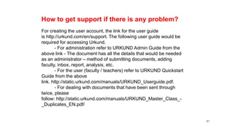 81
How to get support if there is any problem?
For creating the user account, the link for the user guide
is http://urkund.com/en/support. The following user guide would be
required for accessing Urkund.
- For administration refer to URKUND Admin Guide from the
above link - The document has all the details that would be needed
as an administrator – method of submitting documents, adding
faculty, inbox, report, analysis, etc.
- For the user (faculty / teachers) refer to URKUND Quickstart
Guide from the above
link. http://static.urkund.com/manuals/URKUND_Userguide.pdf.
- For dealing with documents that have been sent through
twice, please
follow: http://static.urkund.com/manuals/URKUND_Master_Class_-
_Duplicates_EN.pdf/
 