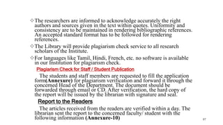 The researchers are informed to acknowledge accurately the right
authors and sources given in the text within quotes. Uniformity and
consistency are to be maintained in rendering bibliographic references.
An accepted standard format has to be followed for rendering
references.
The Library will provide plagiarism check service to all research
scholars of the Institute.
For languages like Tamil, Hindi, French, etc. no software is available
in our Institution for plagiarism check.
Plagiarism Check for Staff / Student Publication
The students and staff members are requested to fill the application
form(Annexure) for plagiarism verification and forward it through the
concerned Head of the Department. The document should be
forwarded through email or CD. After verification, the hard copy of
the report will be issued by the librarian with signature and seal.
Report to the Readers
The articles received from the readers are verified within a day. The
librarian sent the report to the concerned faculty/ student with the
following information (Annexure-10) 87
 