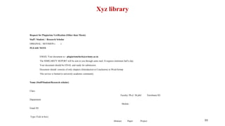 Xyz library
Request for Plagiarism Verification (Other than Thesis)
Staff / Student / Research Scholar
ORIGINAL / REVISION ( )
PLEASE NOTE
EMAIL Your document to - plagiarismcheck@avinuty.ac.in
The SIMILARITY REPORT will be sent to you through same mail. It requires minimum half a day.
Your document should be FINAL and ready for submission.
Document should consists of only chapters (Introduction to Conclusion) in Word format
This service is limited to university academic community.
Name (Staff/Student/Research scholar)
Class
Faculty/ Ph.d / M.phil Enrolment ID:
Department
Mobile :
Email ID
Type (Tick in box)
Abstract Paper Project 89
 