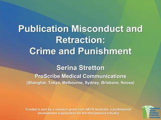 Publication Misconduct and
Retraction:
Crime and Punishment
Serina Stretton
ProScribe Medical Communications
(Shanghai, Tokyo, Melbourne, Sydney, Brisbane, Noosa)
Funded in part by a research grant from ARCS Australia, a professional
development organization for the therapeutics industry
 