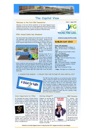 The Capital View
                                                                                                           Issue 1, August 2010
  Welcome to the first DRC Newsletter
  Welcome to the first official newsletter of the Dublin Regional Council.
  Hopefully this will be the first of many newsletters which will inform Dublin
  members and branches of the work the DRC is doing, events other branches
  are holding as well as Exec updates and details of National events.



 YFG’s Annual Dublin Day Weekend

  The Annual Dublin Day weekend will be held this year on the 10th and                   WWW.DUBLINYFG.COM
  11th September right across Dublin's City Centre. Kicking off the
  weekend in true style we will be heading to The Mansion House for a
  social reception being hosted by the Lord Mayor of Dublin, Cllr Gerry            DUBLIN DAY 2010
                                              Breen. After that we
                                              will head to the famous              Friday 10th September:
                                              “Gingerman” on Fenian                8pm : Reception by the Lord Mayor of
                                              Street, a pub well known             Dublin, Cllr Gerry Breen, in The Mansion
                                              by many an Oireachtas                House
                                              Member.                              10pm: Moving to one of Dublin's finest
                                                                                   Pubs - The Gingerman
                                              Saturday kicks off at a
                                                                                   Saturday 11th September:
                                              reasonable hour for a
                                                                                   12pm: Welcome Address
                                              Policy Session in Buswells
                                                                                   12:10pm: Vision For Dublin Policy Docu-
                                              Hotel on the First Draft
                                                                                   ment Discussion
                                              of the DRC’s Vision for
                                                                                   1pm: Break for Lunch
                                              Dublin Policy Document.
                                                                                   2pm: "The Future of Dublin", roundtable
  After a break for lunch we have the main session of the Day, a round
                                                                                   discussion with guest speakers, chaired
  table discussion with guest speakers chaired by Gay Mitchell MEP on
                                                                                   by Gay Mitchell MEP
  where they see Dublin’s future will be. Saturday Night will be a true
                                                                                   4pm: End of formal part of Day
  YFG night out, heading to 4 Dame Lane, a new venue for YFG, for what
  we’re sure will be a great night and a great way to end this year’s              7:30pm: YFG Night out in 4 Dame Lane
  Dublin Day.


      A VISION FOR DUBLIN - A POLICY FOR THE FUTURE OF OUR CAPITAL CITY

                                                         The DRC has been working on an exciting new policy initiative
                                                         called "A Vision for Dublin" over the past few months. This pro-
                                                         ject has covered a wide range of topics relating to Dublin and its
                                                         future. From Community Policing to local Government reform,
                                                         from renaming the Quays to supporting economic growth, taxa-
                                                         tion to strategic infrastructure. The working first Draft of Vi-
                                                         sion for Dublin is now complete after 5 consultation meetings
                                                         with members on a wide range of topics. The first draft will be
                                                         discussed by the members at Dublin Day and is playing a large
                                                         part in the theme of the weekend.


Intern Opportunity for YFGer                      Starting College???                                        DRC Vacancy
An internship has arisen in ExSite Politics.      Congrats on surviving the            THE DRC               A    vacancy     has
ExSite Politics is Ireland’s leading provider     leaving cert and getting              WANTS                arisen on the DRC
of web design for politics. With almost 100       into college. Now the impor-                               and we are calling
political clients to date, ExSite has the         tant work starts. First                                    on all members who
                     experience & creativity      thing to do, after finding                                 are interested in
                     to design and deliver        the nearest watering hole,                                 the position to send
                     dynamic websites with        is to head to the freshers                                 an     email      to
                     the latest social media      tent and join your college                                 yfgdrc@gmail.com
                     integ ration    options.     YFG branch. We have                                        and explain why
                     Based on Baggot Street       branches in UCD, TCD,                                      they should get the
                     in Dublin, the internship    DCU, DIT, GCD and St Pats.                                 job and what ex-
                     would be for 3 to 4 days     If there is no YFG branch                                  perience they have.
a week. It’s a great opportunity to gain some     in your college and you
                                                                                                             The position will be
valuable work experience and learn new            would like to help setting
                                                                                                             decided upon by the
skills. If interested send your CV and cover      one up don’t hesitate to               YOU!!!              DRC Committee .
letter to info@exsite.ie.                         contact the Exec or any
                                                  member of the DRC.

             Published by the Dublin Regional Council of Young Fine Gael 2010. Designed and edited by Alan Gallagher.
 