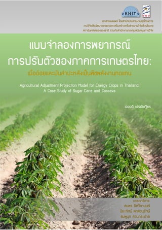 แบบจำลองกำรพยำกรณ์
กำรปรับตัวของภำคกำรเกษตรไทย:
เมื่ออ้อยและมันสำปะหลังเป็นพืชพลังงำนทดแทน
Agricultural Adjustment Projection Model for Energy Crops in Thailand:
A Case Study of Sugar Cane and Cassava
เออวดี เปรมัษเฐียร
เอกสำรเผยแพร่ โดยสำนักประสำนงำนชุดโครงกำร
งำนวิจัยเชิงนโยบำยเกษตรและเสริมสร้ำงเครือข่ำยงำนวิจัยเชิงนโยบำย
สถำบันคลังสมองของชำติ ร่วมกับสำนักงำนกองทุนสนับสนุนกำรวิจัย
บรรณำธิกำร:
สมพร อิศวิลำนนท์
ปิยะทัศน์ พำฬอนุรักษ์
ชมพูนุท สวนกระต่ำย
 