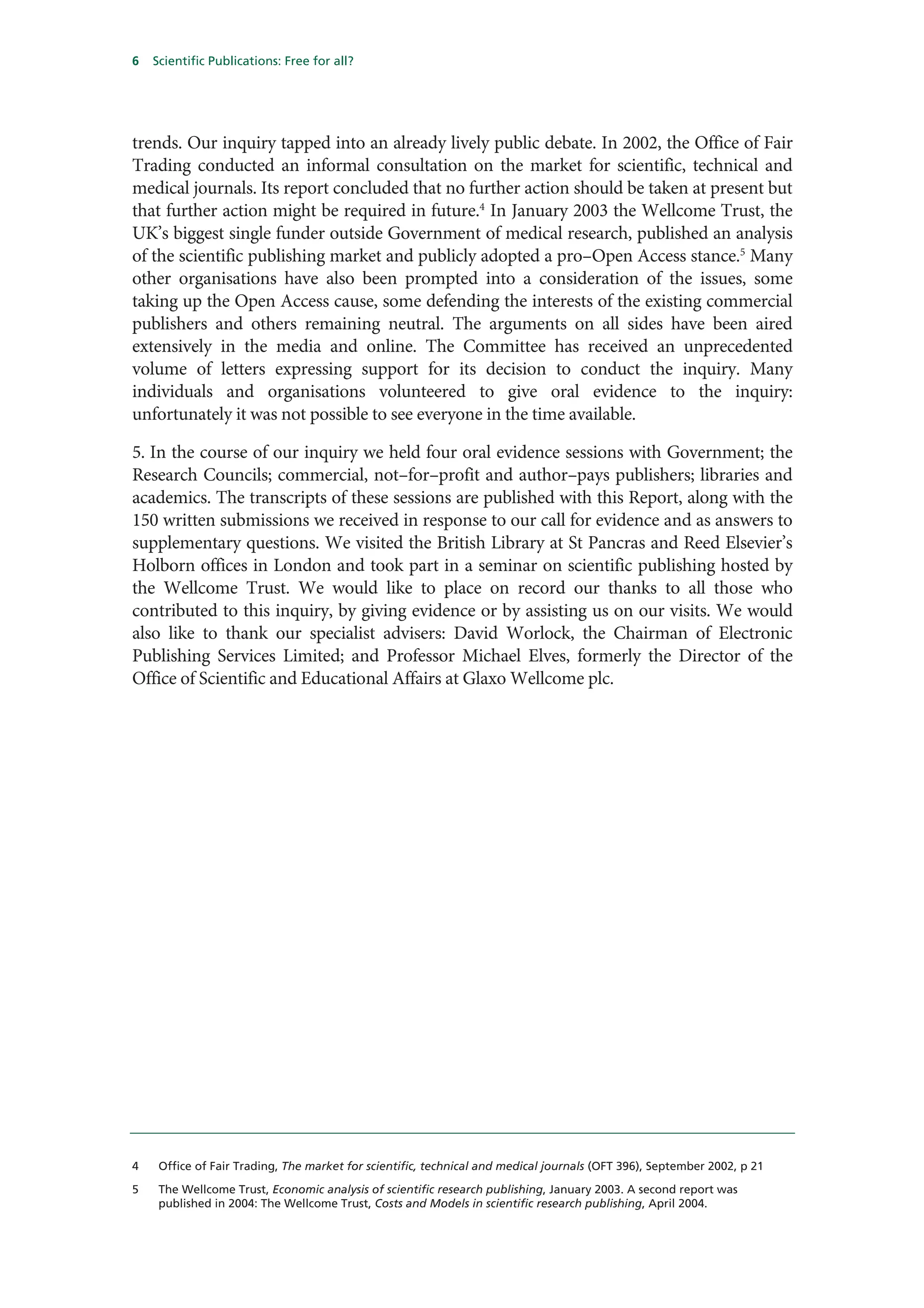 6   Scientific Publications: Free for all?




trends. Our inquiry tapped into an already lively public debate. In 2002, the Office of Fair
Trading conducted an informal consultation on the market for scientific, technical and
medical journals. Its report concluded that no further action should be taken at present but
that further action might be required in future.4 In January 2003 the Wellcome Trust, the
UK’s biggest single funder outside Government of medical research, published an analysis
of the scientific publishing market and publicly adopted a pro–Open Access stance.5 Many
other organisations have also been prompted into a consideration of the issues, some
taking up the Open Access cause, some defending the interests of the existing commercial
publishers and others remaining neutral. The arguments on all sides have been aired
extensively in the media and online. The Committee has received an unprecedented
volume of letters expressing support for its decision to conduct the inquiry. Many
individuals and organisations volunteered to give oral evidence to the inquiry:
unfortunately it was not possible to see everyone in the time available.

5. In the course of our inquiry we held four oral evidence sessions with Government; the
Research Councils; commercial, not–for–profit and author–pays publishers; libraries and
academics. The transcripts of these sessions are published with this Report, along with the
150 written submissions we received in response to our call for evidence and as answers to
supplementary questions. We visited the British Library at St Pancras and Reed Elsevier’s
Holborn offices in London and took part in a seminar on scientific publishing hosted by
the Wellcome Trust. We would like to place on record our thanks to all those who
contributed to this inquiry, by giving evidence or by assisting us on our visits. We would
also like to thank our specialist advisers: David Worlock, the Chairman of Electronic
Publishing Services Limited; and Professor Michael Elves, formerly the Director of the
Office of Scientific and Educational Affairs at Glaxo Wellcome plc.




4    Office of Fair Trading, The market for scientific, technical and medical journals (OFT 396), September 2002, p 21

5    The Wellcome Trust, Economic analysis of scientific research publishing, January 2003. A second report was
     published in 2004: The Wellcome Trust, Costs and Models in scientific research publishing, April 2004.
 