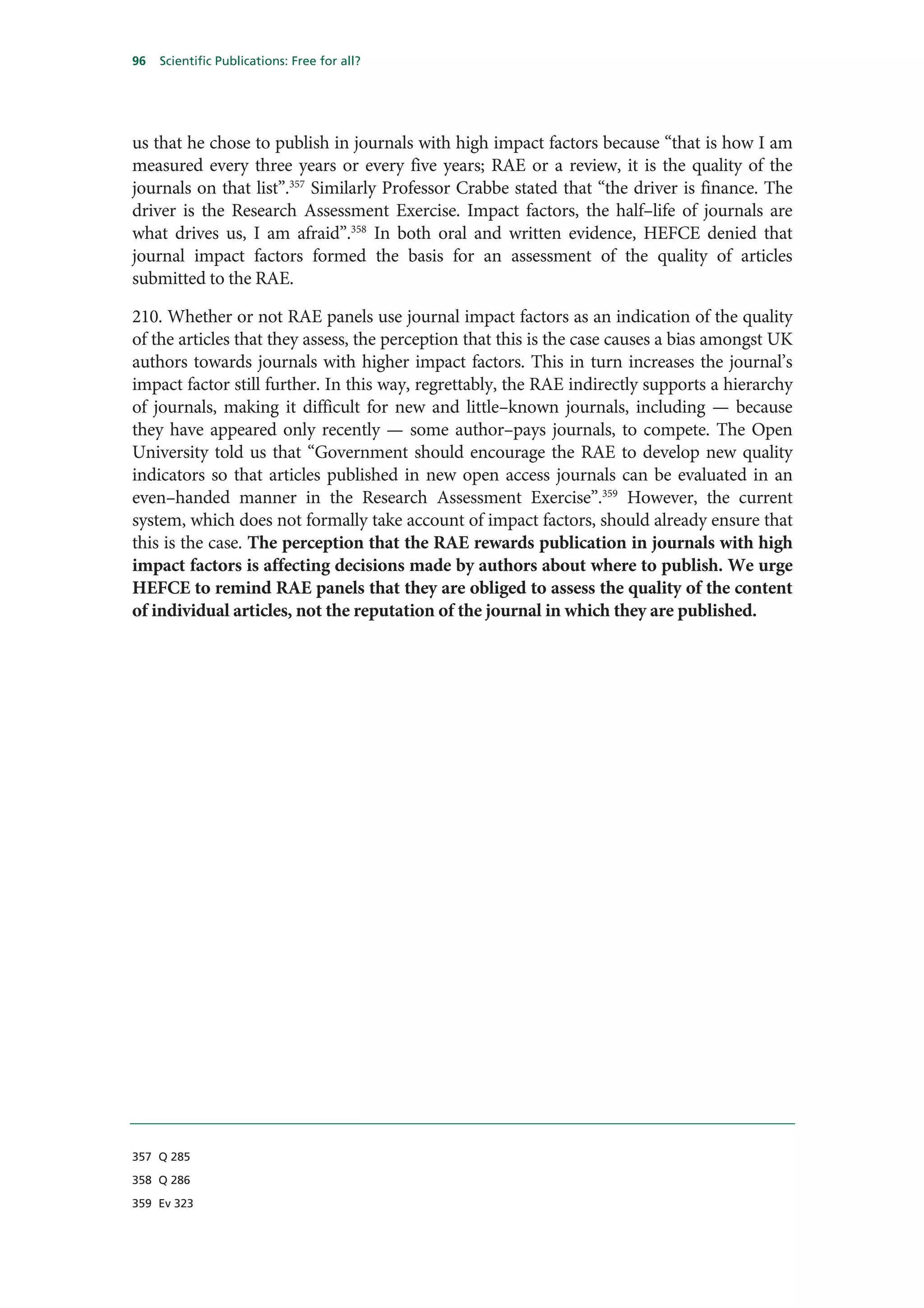 96   Scientific Publications: Free for all?




us that he chose to publish in journals with high impact factors because “that is how I am
measured every three years or every five years; RAE or a review, it is the quality of the
journals on that list”.357 Similarly Professor Crabbe stated that “the driver is finance. The
driver is the Research Assessment Exercise. Impact factors, the half–life of journals are
what drives us, I am afraid”.358 In both oral and written evidence, HEFCE denied that
journal impact factors formed the basis for an assessment of the quality of articles
submitted to the RAE.

210. Whether or not RAE panels use journal impact factors as an indication of the quality
of the articles that they assess, the perception that this is the case causes a bias amongst UK
authors towards journals with higher impact factors. This in turn increases the journal’s
impact factor still further. In this way, regrettably, the RAE indirectly supports a hierarchy
of journals, making it difficult for new and little–known journals, including — because
they have appeared only recently — some author–pays journals, to compete. The Open
University told us that “Government should encourage the RAE to develop new quality
indicators so that articles published in new open access journals can be evaluated in an
even–handed manner in the Research Assessment Exercise”.359 However, the current
system, which does not formally take account of impact factors, should already ensure that
this is the case. The perception that the RAE rewards publication in journals with high
impact factors is affecting decisions made by authors about where to publish. We urge
HEFCE to remind RAE panels that they are obliged to assess the quality of the content
of individual articles, not the reputation of the journal in which they are published.




357 Q 285

358 Q 286

359 Ev 323
 