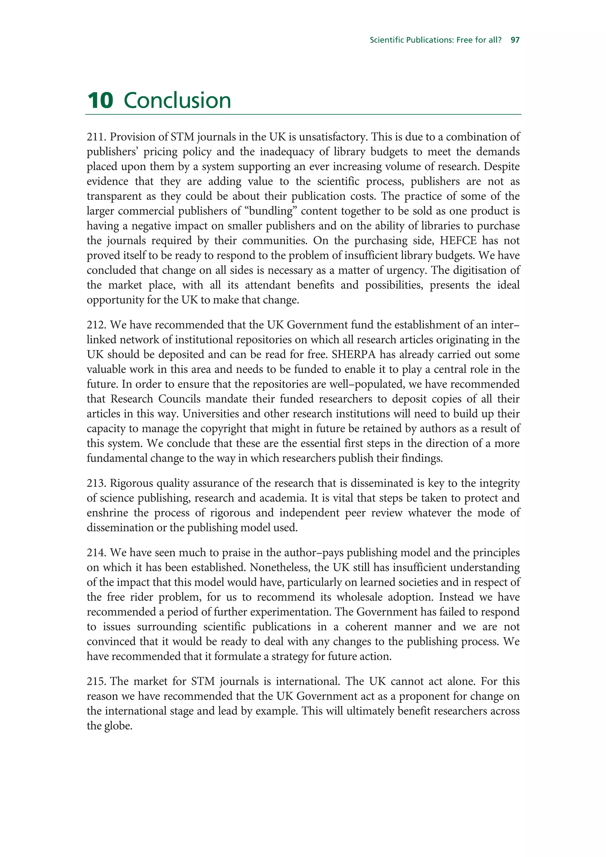 Scientific Publications: Free for all?   97




10 Conclusion
211. Provision of STM journals in the UK is unsatisfactory. This is due to a combination of
publishers’ pricing policy and the inadequacy of library budgets to meet the demands
placed upon them by a system supporting an ever increasing volume of research. Despite
evidence that they are adding value to the scientific process, publishers are not as
transparent as they could be about their publication costs. The practice of some of the
larger commercial publishers of “bundling” content together to be sold as one product is
having a negative impact on smaller publishers and on the ability of libraries to purchase
the journals required by their communities. On the purchasing side, HEFCE has not
proved itself to be ready to respond to the problem of insufficient library budgets. We have
concluded that change on all sides is necessary as a matter of urgency. The digitisation of
the market place, with all its attendant benefits and possibilities, presents the ideal
opportunity for the UK to make that change.

212. We have recommended that the UK Government fund the establishment of an inter–
linked network of institutional repositories on which all research articles originating in the
UK should be deposited and can be read for free. SHERPA has already carried out some
valuable work in this area and needs to be funded to enable it to play a central role in the
future. In order to ensure that the repositories are well–populated, we have recommended
that Research Councils mandate their funded researchers to deposit copies of all their
articles in this way. Universities and other research institutions will need to build up their
capacity to manage the copyright that might in future be retained by authors as a result of
this system. We conclude that these are the essential first steps in the direction of a more
fundamental change to the way in which researchers publish their findings.

213. Rigorous quality assurance of the research that is disseminated is key to the integrity
of science publishing, research and academia. It is vital that steps be taken to protect and
enshrine the process of rigorous and independent peer review whatever the mode of
dissemination or the publishing model used.

214. We have seen much to praise in the author–pays publishing model and the principles
on which it has been established. Nonetheless, the UK still has insufficient understanding
of the impact that this model would have, particularly on learned societies and in respect of
the free rider problem, for us to recommend its wholesale adoption. Instead we have
recommended a period of further experimentation. The Government has failed to respond
to issues surrounding scientific publications in a coherent manner and we are not
convinced that it would be ready to deal with any changes to the publishing process. We
have recommended that it formulate a strategy for future action.

215. The market for STM journals is international. The UK cannot act alone. For this
reason we have recommended that the UK Government act as a proponent for change on
the international stage and lead by example. This will ultimately benefit researchers across
the globe.
 