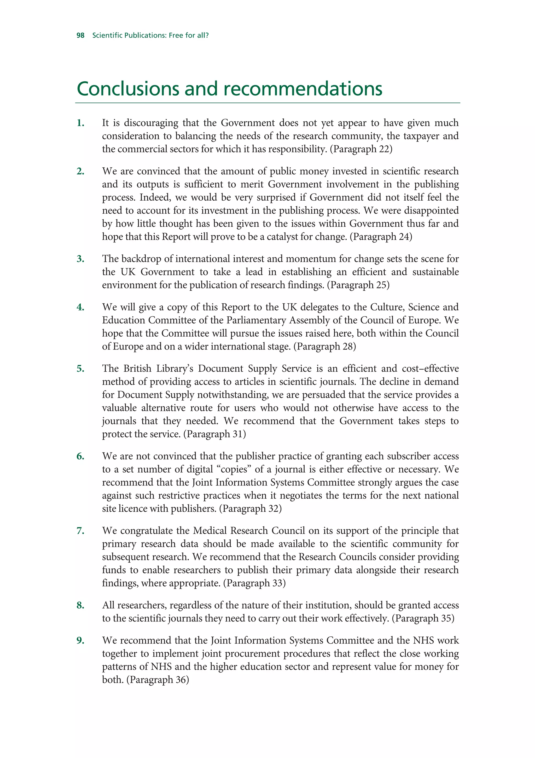 98   Scientific Publications: Free for all?




Conclusions and recommendations
1.      It is discouraging that the Government does not yet appear to have given much
        consideration to balancing the needs of the research community, the taxpayer and
        the commercial sectors for which it has responsibility. (Paragraph 22)

2.      We are convinced that the amount of public money invested in scientific research
        and its outputs is sufficient to merit Government involvement in the publishing
        process. Indeed, we would be very surprised if Government did not itself feel the
        need to account for its investment in the publishing process. We were disappointed
        by how little thought has been given to the issues within Government thus far and
        hope that this Report will prove to be a catalyst for change. (Paragraph 24)

3.      The backdrop of international interest and momentum for change sets the scene for
        the UK Government to take a lead in establishing an efficient and sustainable
        environment for the publication of research findings. (Paragraph 25)

4.      We will give a copy of this Report to the UK delegates to the Culture, Science and
        Education Committee of the Parliamentary Assembly of the Council of Europe. We
        hope that the Committee will pursue the issues raised here, both within the Council
        of Europe and on a wider international stage. (Paragraph 28)

5.      The British Library’s Document Supply Service is an efficient and cost–effective
        method of providing access to articles in scientific journals. The decline in demand
        for Document Supply notwithstanding, we are persuaded that the service provides a
        valuable alternative route for users who would not otherwise have access to the
        journals that they needed. We recommend that the Government takes steps to
        protect the service. (Paragraph 31)

6.      We are not convinced that the publisher practice of granting each subscriber access
        to a set number of digital “copies” of a journal is either effective or necessary. We
        recommend that the Joint Information Systems Committee strongly argues the case
        against such restrictive practices when it negotiates the terms for the next national
        site licence with publishers. (Paragraph 32)

7.      We congratulate the Medical Research Council on its support of the principle that
        primary research data should be made available to the scientific community for
        subsequent research. We recommend that the Research Councils consider providing
        funds to enable researchers to publish their primary data alongside their research
        findings, where appropriate. (Paragraph 33)

8.      All researchers, regardless of the nature of their institution, should be granted access
        to the scientific journals they need to carry out their work effectively. (Paragraph 35)

9.      We recommend that the Joint Information Systems Committee and the NHS work
        together to implement joint procurement procedures that reflect the close working
        patterns of NHS and the higher education sector and represent value for money for
        both. (Paragraph 36)
 