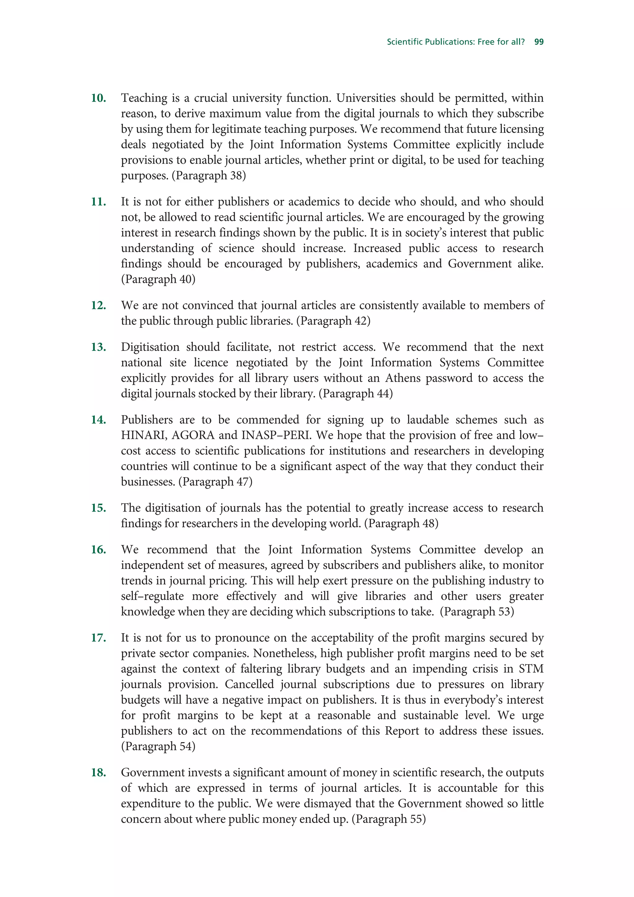 Scientific Publications: Free for all?   99




10.   Teaching is a crucial university function. Universities should be permitted, within
      reason, to derive maximum value from the digital journals to which they subscribe
      by using them for legitimate teaching purposes. We recommend that future licensing
      deals negotiated by the Joint Information Systems Committee explicitly include
      provisions to enable journal articles, whether print or digital, to be used for teaching
      purposes. (Paragraph 38)

11.   It is not for either publishers or academics to decide who should, and who should
      not, be allowed to read scientific journal articles. We are encouraged by the growing
      interest in research findings shown by the public. It is in society’s interest that public
      understanding of science should increase. Increased public access to research
      findings should be encouraged by publishers, academics and Government alike.
      (Paragraph 40)

12.   We are not convinced that journal articles are consistently available to members of
      the public through public libraries. (Paragraph 42)

13.   Digitisation should facilitate, not restrict access. We recommend that the next
      national site licence negotiated by the Joint Information Systems Committee
      explicitly provides for all library users without an Athens password to access the
      digital journals stocked by their library. (Paragraph 44)

14.   Publishers are to be commended for signing up to laudable schemes such as
      HINARI, AGORA and INASP–PERI. We hope that the provision of free and low–
      cost access to scientific publications for institutions and researchers in developing
      countries will continue to be a significant aspect of the way that they conduct their
      businesses. (Paragraph 47)

15.   The digitisation of journals has the potential to greatly increase access to research
      findings for researchers in the developing world. (Paragraph 48)

16.   We recommend that the Joint Information Systems Committee develop an
      independent set of measures, agreed by subscribers and publishers alike, to monitor
      trends in journal pricing. This will help exert pressure on the publishing industry to
      self–regulate more effectively and will give libraries and other users greater
      knowledge when they are deciding which subscriptions to take. (Paragraph 53)

17.   It is not for us to pronounce on the acceptability of the profit margins secured by
      private sector companies. Nonetheless, high publisher profit margins need to be set
      against the context of faltering library budgets and an impending crisis in STM
      journals provision. Cancelled journal subscriptions due to pressures on library
      budgets will have a negative impact on publishers. It is thus in everybody’s interest
      for profit margins to be kept at a reasonable and sustainable level. We urge
      publishers to act on the recommendations of this Report to address these issues.
      (Paragraph 54)

18.   Government invests a significant amount of money in scientific research, the outputs
      of which are expressed in terms of journal articles. It is accountable for this
      expenditure to the public. We were dismayed that the Government showed so little
      concern about where public money ended up. (Paragraph 55)
 
