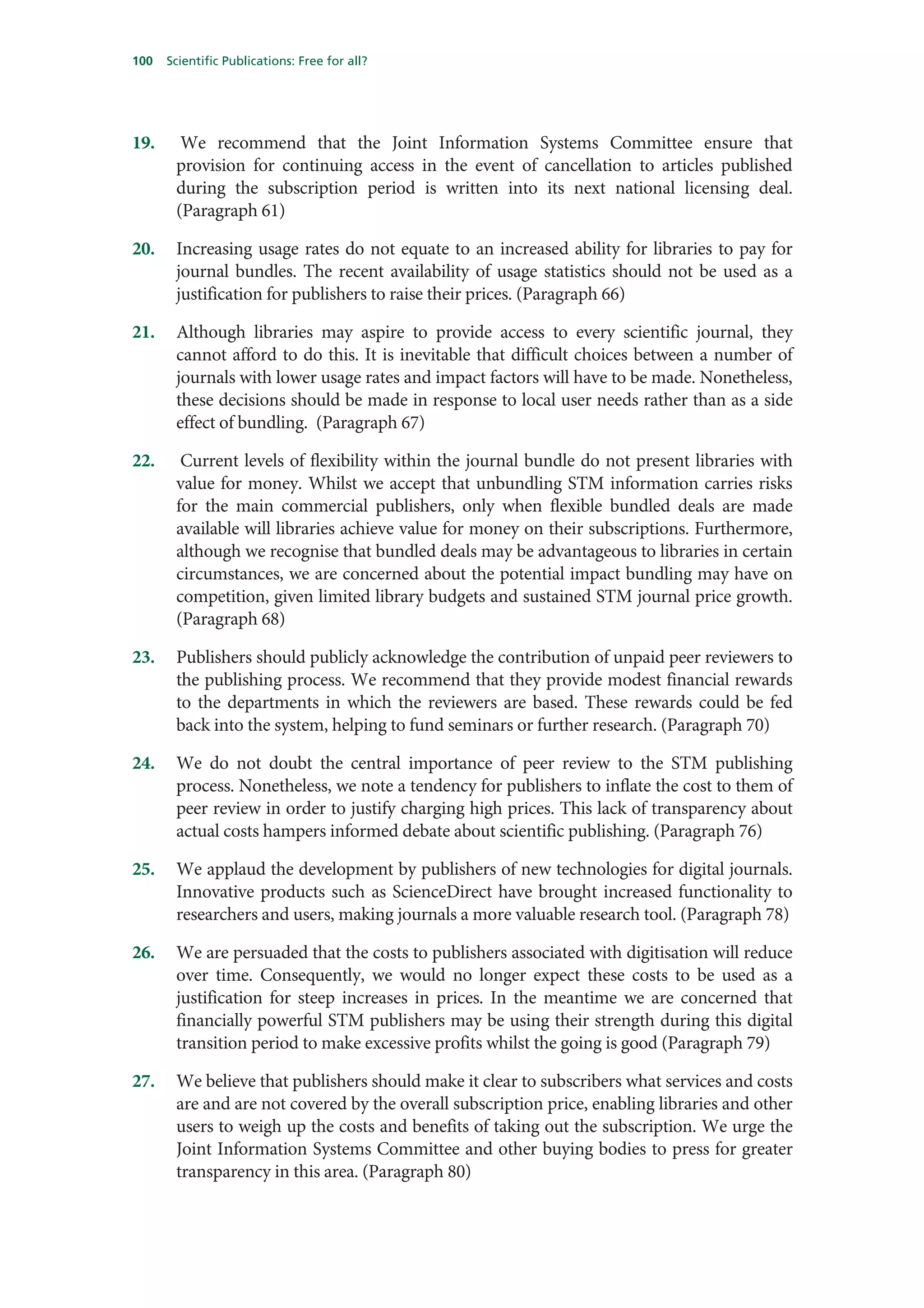 100   Scientific Publications: Free for all?




19.     We recommend that the Joint Information Systems Committee ensure that
       provision for continuing access in the event of cancellation to articles published
       during the subscription period is written into its next national licensing deal.
       (Paragraph 61)

20.    Increasing usage rates do not equate to an increased ability for libraries to pay for
       journal bundles. The recent availability of usage statistics should not be used as a
       justification for publishers to raise their prices. (Paragraph 66)

21.    Although libraries may aspire to provide access to every scientific journal, they
       cannot afford to do this. It is inevitable that difficult choices between a number of
       journals with lower usage rates and impact factors will have to be made. Nonetheless,
       these decisions should be made in response to local user needs rather than as a side
       effect of bundling. (Paragraph 67)

22.     Current levels of flexibility within the journal bundle do not present libraries with
       value for money. Whilst we accept that unbundling STM information carries risks
       for the main commercial publishers, only when flexible bundled deals are made
       available will libraries achieve value for money on their subscriptions. Furthermore,
       although we recognise that bundled deals may be advantageous to libraries in certain
       circumstances, we are concerned about the potential impact bundling may have on
       competition, given limited library budgets and sustained STM journal price growth.
       (Paragraph 68)

23.    Publishers should publicly acknowledge the contribution of unpaid peer reviewers to
       the publishing process. We recommend that they provide modest financial rewards
       to the departments in which the reviewers are based. These rewards could be fed
       back into the system, helping to fund seminars or further research. (Paragraph 70)

24.    We do not doubt the central importance of peer review to the STM publishing
       process. Nonetheless, we note a tendency for publishers to inflate the cost to them of
       peer review in order to justify charging high prices. This lack of transparency about
       actual costs hampers informed debate about scientific publishing. (Paragraph 76)

25.    We applaud the development by publishers of new technologies for digital journals.
       Innovative products such as ScienceDirect have brought increased functionality to
       researchers and users, making journals a more valuable research tool. (Paragraph 78)

26.    We are persuaded that the costs to publishers associated with digitisation will reduce
       over time. Consequently, we would no longer expect these costs to be used as a
       justification for steep increases in prices. In the meantime we are concerned that
       financially powerful STM publishers may be using their strength during this digital
       transition period to make excessive profits whilst the going is good (Paragraph 79)

27.    We believe that publishers should make it clear to subscribers what services and costs
       are and are not covered by the overall subscription price, enabling libraries and other
       users to weigh up the costs and benefits of taking out the subscription. We urge the
       Joint Information Systems Committee and other buying bodies to press for greater
       transparency in this area. (Paragraph 80)
 