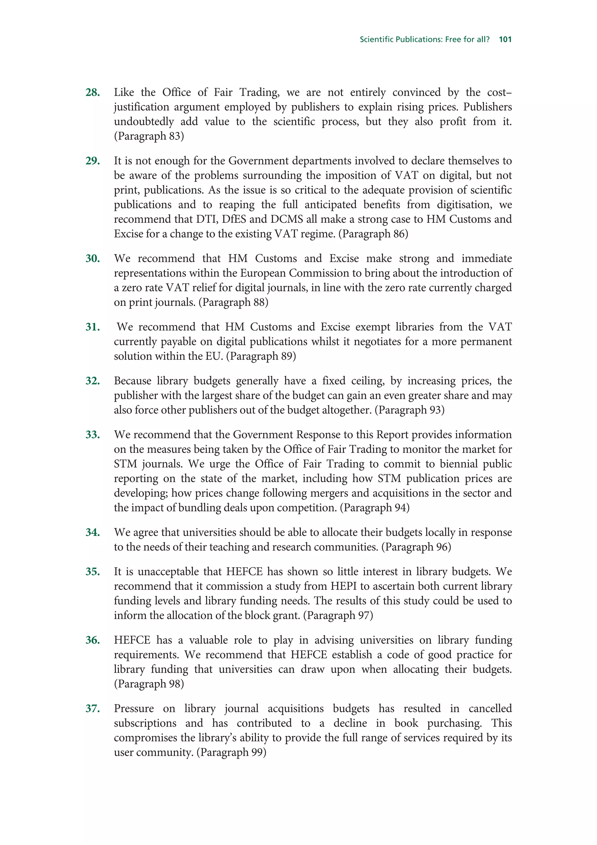 Scientific Publications: Free for all?   101




28.   Like the Office of Fair Trading, we are not entirely convinced by the cost–
      justification argument employed by publishers to explain rising prices. Publishers
      undoubtedly add value to the scientific process, but they also profit from it.
      (Paragraph 83)

29.   It is not enough for the Government departments involved to declare themselves to
      be aware of the problems surrounding the imposition of VAT on digital, but not
      print, publications. As the issue is so critical to the adequate provision of scientific
      publications and to reaping the full anticipated benefits from digitisation, we
      recommend that DTI, DfES and DCMS all make a strong case to HM Customs and
      Excise for a change to the existing VAT regime. (Paragraph 86)

30.   We recommend that HM Customs and Excise make strong and immediate
      representations within the European Commission to bring about the introduction of
      a zero rate VAT relief for digital journals, in line with the zero rate currently charged
      on print journals. (Paragraph 88)

31.    We recommend that HM Customs and Excise exempt libraries from the VAT
      currently payable on digital publications whilst it negotiates for a more permanent
      solution within the EU. (Paragraph 89)

32.   Because library budgets generally have a fixed ceiling, by increasing prices, the
      publisher with the largest share of the budget can gain an even greater share and may
      also force other publishers out of the budget altogether. (Paragraph 93)

33.   We recommend that the Government Response to this Report provides information
      on the measures being taken by the Office of Fair Trading to monitor the market for
      STM journals. We urge the Office of Fair Trading to commit to biennial public
      reporting on the state of the market, including how STM publication prices are
      developing; how prices change following mergers and acquisitions in the sector and
      the impact of bundling deals upon competition. (Paragraph 94)

34.   We agree that universities should be able to allocate their budgets locally in response
      to the needs of their teaching and research communities. (Paragraph 96)

35.   It is unacceptable that HEFCE has shown so little interest in library budgets. We
      recommend that it commission a study from HEPI to ascertain both current library
      funding levels and library funding needs. The results of this study could be used to
      inform the allocation of the block grant. (Paragraph 97)

36.   HEFCE has a valuable role to play in advising universities on library funding
      requirements. We recommend that HEFCE establish a code of good practice for
      library funding that universities can draw upon when allocating their budgets.
      (Paragraph 98)

37.   Pressure on library journal acquisitions budgets has resulted in cancelled
      subscriptions and has contributed to a decline in book purchasing. This
      compromises the library’s ability to provide the full range of services required by its
      user community. (Paragraph 99)
 