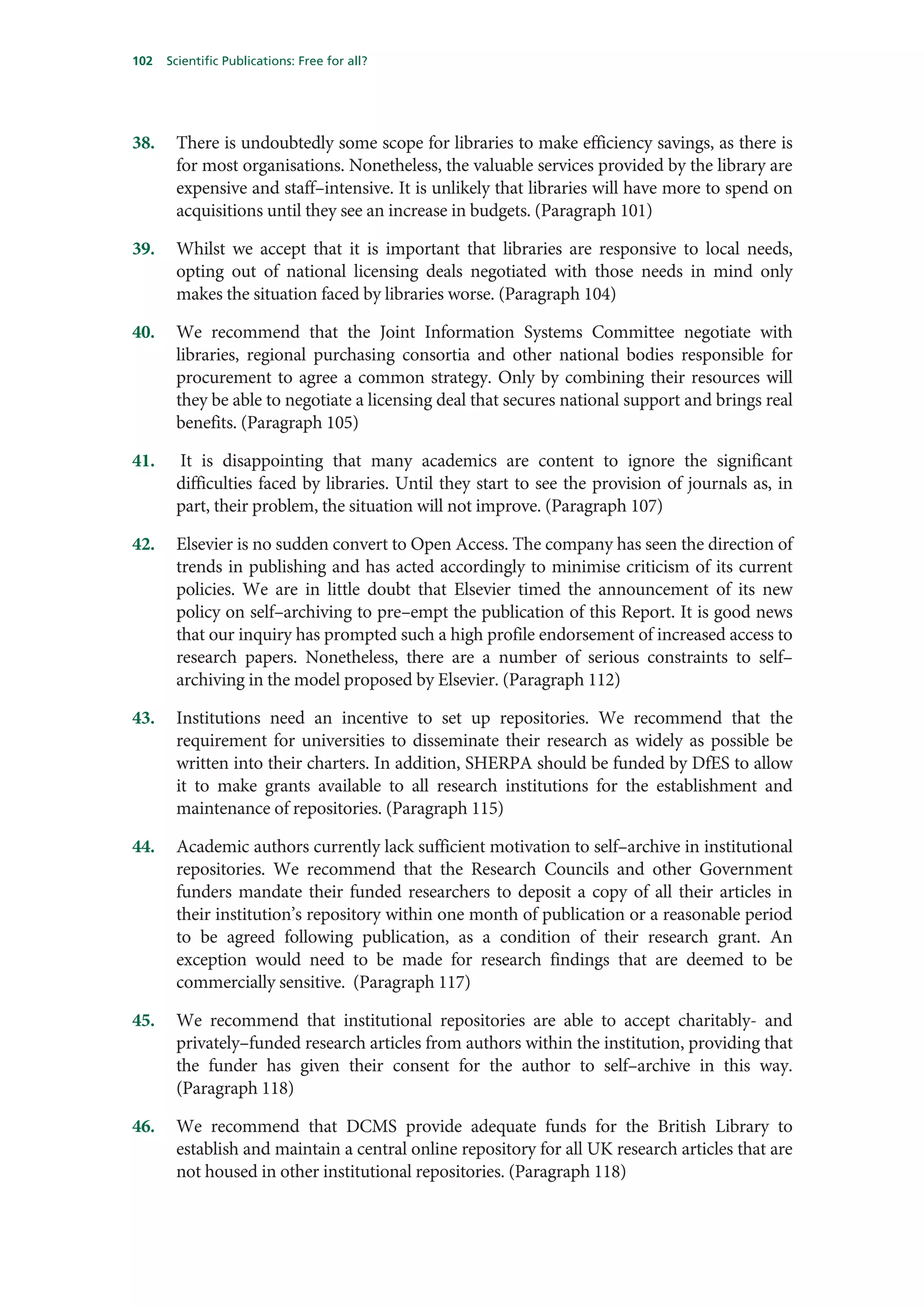 102   Scientific Publications: Free for all?




38.    There is undoubtedly some scope for libraries to make efficiency savings, as there is
       for most organisations. Nonetheless, the valuable services provided by the library are
       expensive and staff–intensive. It is unlikely that libraries will have more to spend on
       acquisitions until they see an increase in budgets. (Paragraph 101)

39.    Whilst we accept that it is important that libraries are responsive to local needs,
       opting out of national licensing deals negotiated with those needs in mind only
       makes the situation faced by libraries worse. (Paragraph 104)

40.    We recommend that the Joint Information Systems Committee negotiate with
       libraries, regional purchasing consortia and other national bodies responsible for
       procurement to agree a common strategy. Only by combining their resources will
       they be able to negotiate a licensing deal that secures national support and brings real
       benefits. (Paragraph 105)

41.    It is disappointing that many academics are content to ignore the significant
       difficulties faced by libraries. Until they start to see the provision of journals as, in
       part, their problem, the situation will not improve. (Paragraph 107)

42.    Elsevier is no sudden convert to Open Access. The company has seen the direction of
       trends in publishing and has acted accordingly to minimise criticism of its current
       policies. We are in little doubt that Elsevier timed the announcement of its new
       policy on self–archiving to pre–empt the publication of this Report. It is good news
       that our inquiry has prompted such a high profile endorsement of increased access to
       research papers. Nonetheless, there are a number of serious constraints to self–
       archiving in the model proposed by Elsevier. (Paragraph 112)

43.    Institutions need an incentive to set up repositories. We recommend that the
       requirement for universities to disseminate their research as widely as possible be
       written into their charters. In addition, SHERPA should be funded by DfES to allow
       it to make grants available to all research institutions for the establishment and
       maintenance of repositories. (Paragraph 115)

44.    Academic authors currently lack sufficient motivation to self–archive in institutional
       repositories. We recommend that the Research Councils and other Government
       funders mandate their funded researchers to deposit a copy of all their articles in
       their institution’s repository within one month of publication or a reasonable period
       to be agreed following publication, as a condition of their research grant. An
       exception would need to be made for research findings that are deemed to be
       commercially sensitive. (Paragraph 117)

45.    We recommend that institutional repositories are able to accept charitably- and
       privately–funded research articles from authors within the institution, providing that
       the funder has given their consent for the author to self–archive in this way.
       (Paragraph 118)

46.    We recommend that DCMS provide adequate funds for the British Library to
       establish and maintain a central online repository for all UK research articles that are
       not housed in other institutional repositories. (Paragraph 118)
 