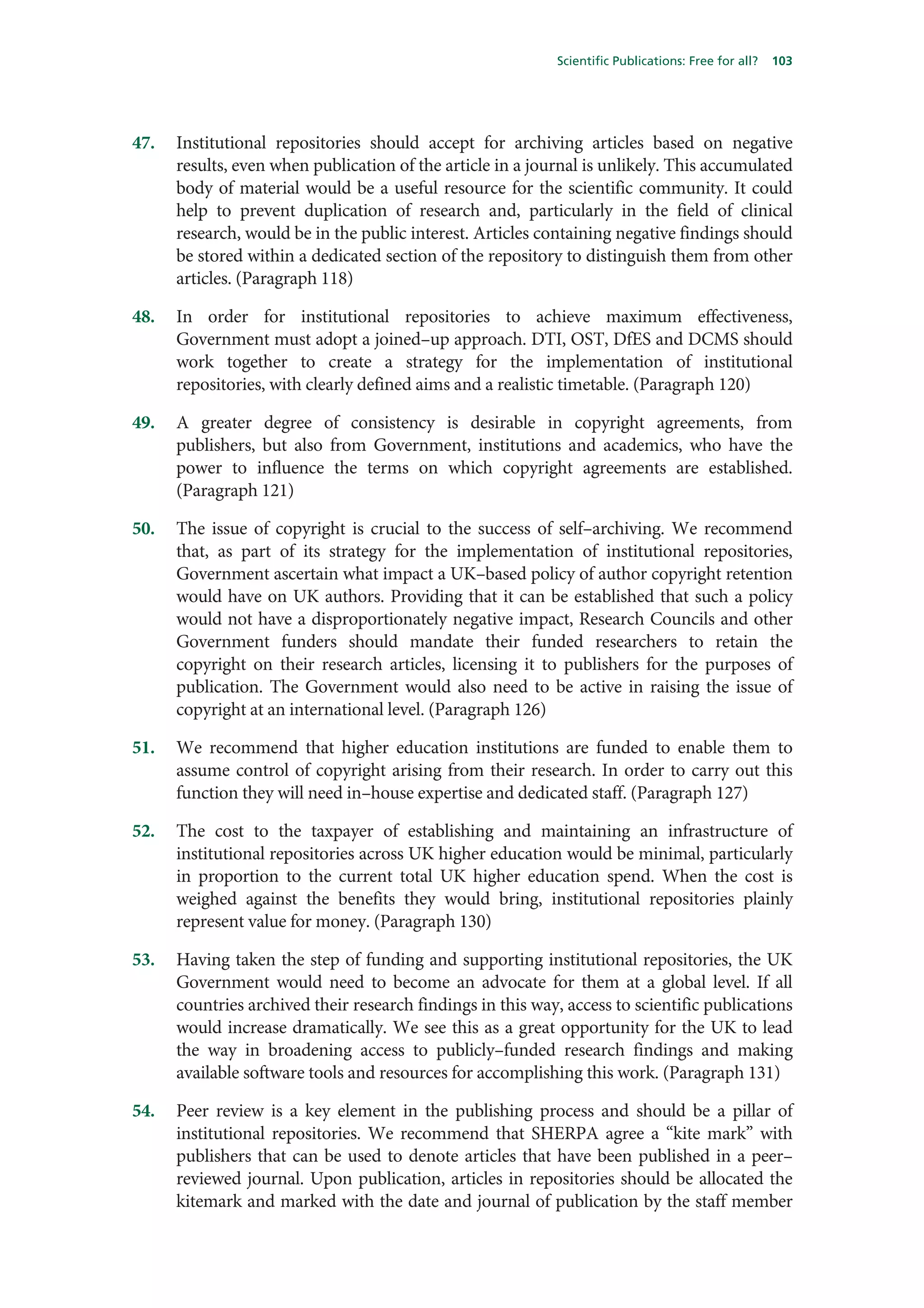 Scientific Publications: Free for all?   103




47.   Institutional repositories should accept for archiving articles based on negative
      results, even when publication of the article in a journal is unlikely. This accumulated
      body of material would be a useful resource for the scientific community. It could
      help to prevent duplication of research and, particularly in the field of clinical
      research, would be in the public interest. Articles containing negative findings should
      be stored within a dedicated section of the repository to distinguish them from other
      articles. (Paragraph 118)

48.   In order for institutional repositories to achieve maximum effectiveness,
      Government must adopt a joined–up approach. DTI, OST, DfES and DCMS should
      work together to create a strategy for the implementation of institutional
      repositories, with clearly defined aims and a realistic timetable. (Paragraph 120)

49.   A greater degree of consistency is desirable in copyright agreements, from
      publishers, but also from Government, institutions and academics, who have the
      power to influence the terms on which copyright agreements are established.
      (Paragraph 121)

50.   The issue of copyright is crucial to the success of self–archiving. We recommend
      that, as part of its strategy for the implementation of institutional repositories,
      Government ascertain what impact a UK–based policy of author copyright retention
      would have on UK authors. Providing that it can be established that such a policy
      would not have a disproportionately negative impact, Research Councils and other
      Government funders should mandate their funded researchers to retain the
      copyright on their research articles, licensing it to publishers for the purposes of
      publication. The Government would also need to be active in raising the issue of
      copyright at an international level. (Paragraph 126)

51.   We recommend that higher education institutions are funded to enable them to
      assume control of copyright arising from their research. In order to carry out this
      function they will need in–house expertise and dedicated staff. (Paragraph 127)

52.   The cost to the taxpayer of establishing and maintaining an infrastructure of
      institutional repositories across UK higher education would be minimal, particularly
      in proportion to the current total UK higher education spend. When the cost is
      weighed against the benefits they would bring, institutional repositories plainly
      represent value for money. (Paragraph 130)

53.   Having taken the step of funding and supporting institutional repositories, the UK
      Government would need to become an advocate for them at a global level. If all
      countries archived their research findings in this way, access to scientific publications
      would increase dramatically. We see this as a great opportunity for the UK to lead
      the way in broadening access to publicly–funded research findings and making
      available software tools and resources for accomplishing this work. (Paragraph 131)

54.   Peer review is a key element in the publishing process and should be a pillar of
      institutional repositories. We recommend that SHERPA agree a “kite mark” with
      publishers that can be used to denote articles that have been published in a peer–
      reviewed journal. Upon publication, articles in repositories should be allocated the
      kitemark and marked with the date and journal of publication by the staff member
 