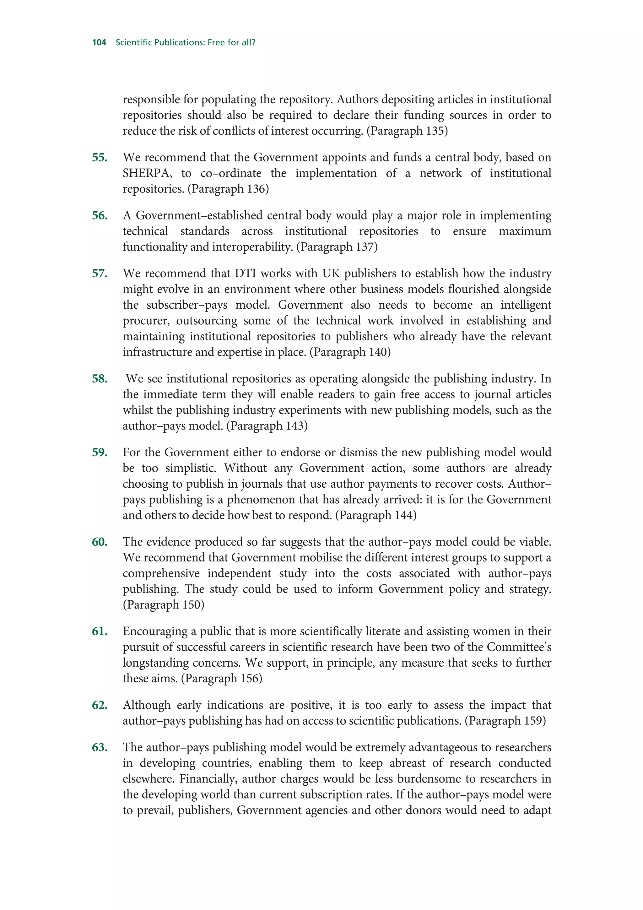 104   Scientific Publications: Free for all?




       responsible for populating the repository. Authors depositing articles in institutional
       repositories should also be required to declare their funding sources in order to
       reduce the risk of conflicts of interest occurring. (Paragraph 135)

55.    We recommend that the Government appoints and funds a central body, based on
       SHERPA, to co–ordinate the implementation of a network of institutional
       repositories. (Paragraph 136)

56.    A Government–established central body would play a major role in implementing
       technical standards across institutional repositories to ensure maximum
       functionality and interoperability. (Paragraph 137)

57.    We recommend that DTI works with UK publishers to establish how the industry
       might evolve in an environment where other business models flourished alongside
       the subscriber–pays model. Government also needs to become an intelligent
       procurer, outsourcing some of the technical work involved in establishing and
       maintaining institutional repositories to publishers who already have the relevant
       infrastructure and expertise in place. (Paragraph 140)

58.     We see institutional repositories as operating alongside the publishing industry. In
       the immediate term they will enable readers to gain free access to journal articles
       whilst the publishing industry experiments with new publishing models, such as the
       author–pays model. (Paragraph 143)

59.    For the Government either to endorse or dismiss the new publishing model would
       be too simplistic. Without any Government action, some authors are already
       choosing to publish in journals that use author payments to recover costs. Author–
       pays publishing is a phenomenon that has already arrived: it is for the Government
       and others to decide how best to respond. (Paragraph 144)

60.    The evidence produced so far suggests that the author–pays model could be viable.
       We recommend that Government mobilise the different interest groups to support a
       comprehensive independent study into the costs associated with author–pays
       publishing. The study could be used to inform Government policy and strategy.
       (Paragraph 150)

61.    Encouraging a public that is more scientifically literate and assisting women in their
       pursuit of successful careers in scientific research have been two of the Committee’s
       longstanding concerns. We support, in principle, any measure that seeks to further
       these aims. (Paragraph 156)

62.    Although early indications are positive, it is too early to assess the impact that
       author–pays publishing has had on access to scientific publications. (Paragraph 159)

63.    The author–pays publishing model would be extremely advantageous to researchers
       in developing countries, enabling them to keep abreast of research conducted
       elsewhere. Financially, author charges would be less burdensome to researchers in
       the developing world than current subscription rates. If the author–pays model were
       to prevail, publishers, Government agencies and other donors would need to adapt
 
