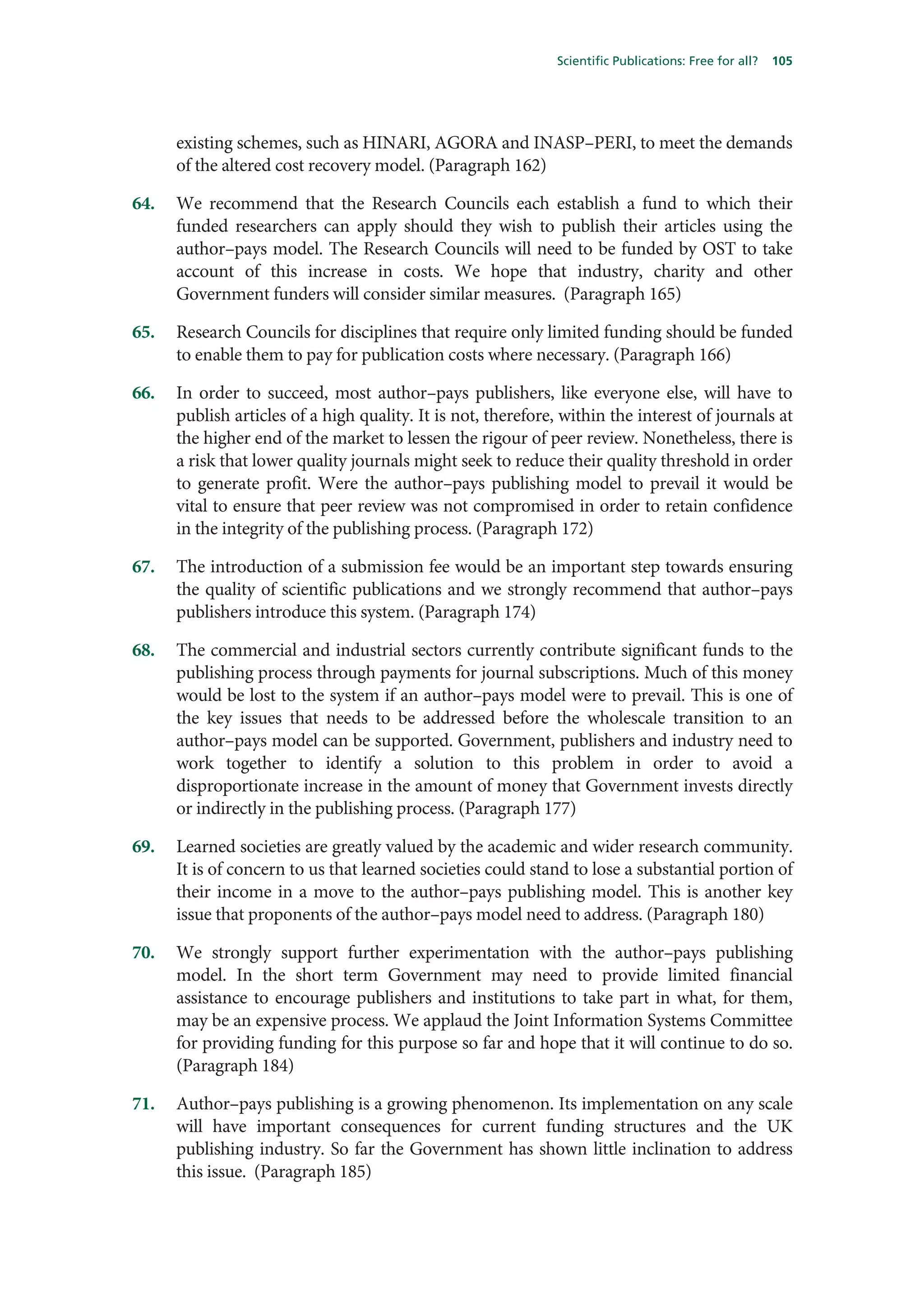 Scientific Publications: Free for all?   105




      existing schemes, such as HINARI, AGORA and INASP–PERI, to meet the demands
      of the altered cost recovery model. (Paragraph 162)

64.   We recommend that the Research Councils each establish a fund to which their
      funded researchers can apply should they wish to publish their articles using the
      author–pays model. The Research Councils will need to be funded by OST to take
      account of this increase in costs. We hope that industry, charity and other
      Government funders will consider similar measures. (Paragraph 165)

65.   Research Councils for disciplines that require only limited funding should be funded
      to enable them to pay for publication costs where necessary. (Paragraph 166)

66.   In order to succeed, most author–pays publishers, like everyone else, will have to
      publish articles of a high quality. It is not, therefore, within the interest of journals at
      the higher end of the market to lessen the rigour of peer review. Nonetheless, there is
      a risk that lower quality journals might seek to reduce their quality threshold in order
      to generate profit. Were the author–pays publishing model to prevail it would be
      vital to ensure that peer review was not compromised in order to retain confidence
      in the integrity of the publishing process. (Paragraph 172)

67.   The introduction of a submission fee would be an important step towards ensuring
      the quality of scientific publications and we strongly recommend that author–pays
      publishers introduce this system. (Paragraph 174)

68.   The commercial and industrial sectors currently contribute significant funds to the
      publishing process through payments for journal subscriptions. Much of this money
      would be lost to the system if an author–pays model were to prevail. This is one of
      the key issues that needs to be addressed before the wholescale transition to an
      author–pays model can be supported. Government, publishers and industry need to
      work together to identify a solution to this problem in order to avoid a
      disproportionate increase in the amount of money that Government invests directly
      or indirectly in the publishing process. (Paragraph 177)

69.   Learned societies are greatly valued by the academic and wider research community.
      It is of concern to us that learned societies could stand to lose a substantial portion of
      their income in a move to the author–pays publishing model. This is another key
      issue that proponents of the author–pays model need to address. (Paragraph 180)

70.   We strongly support further experimentation with the author–pays publishing
      model. In the short term Government may need to provide limited financial
      assistance to encourage publishers and institutions to take part in what, for them,
      may be an expensive process. We applaud the Joint Information Systems Committee
      for providing funding for this purpose so far and hope that it will continue to do so.
      (Paragraph 184)

71.   Author–pays publishing is a growing phenomenon. Its implementation on any scale
      will have important consequences for current funding structures and the UK
      publishing industry. So far the Government has shown little inclination to address
      this issue. (Paragraph 185)
 