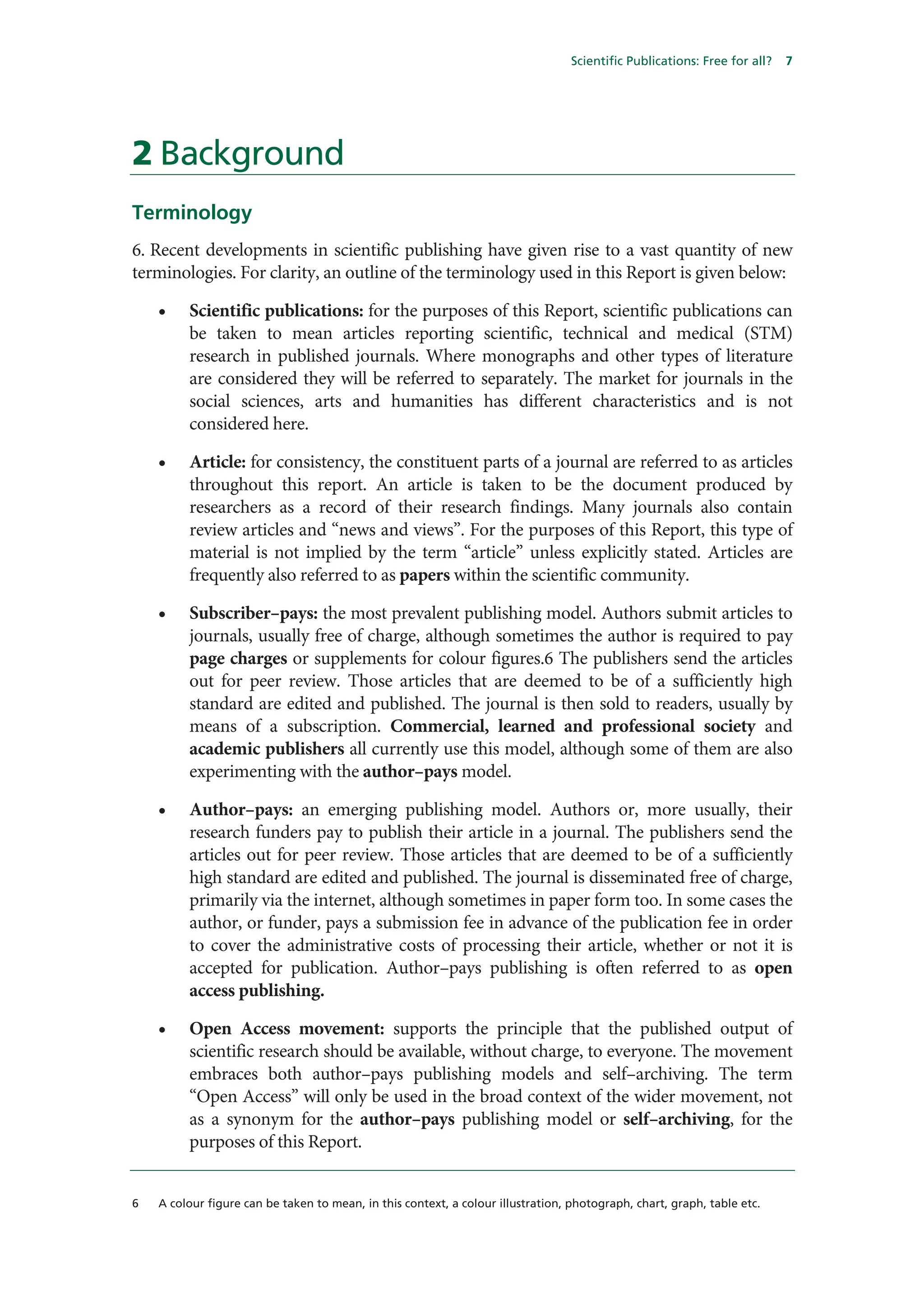 Scientific Publications: Free for all?   7




2 Background
Terminology
6. Recent developments in scientific publishing have given rise to a vast quantity of new
terminologies. For clarity, an outline of the terminology used in this Report is given below:

    •    Scientific publications: for the purposes of this Report, scientific publications can
         be taken to mean articles reporting scientific, technical and medical (STM)
         research in published journals. Where monographs and other types of literature
         are considered they will be referred to separately. The market for journals in the
         social sciences, arts and humanities has different characteristics and is not
         considered here.

    •    Article: for consistency, the constituent parts of a journal are referred to as articles
         throughout this report. An article is taken to be the document produced by
         researchers as a record of their research findings. Many journals also contain
         review articles and “news and views”. For the purposes of this Report, this type of
         material is not implied by the term “article” unless explicitly stated. Articles are
         frequently also referred to as papers within the scientific community.

    •    Subscriber–pays: the most prevalent publishing model. Authors submit articles to
         journals, usually free of charge, although sometimes the author is required to pay
         page charges or supplements for colour figures.6 The publishers send the articles
         out for peer review. Those articles that are deemed to be of a sufficiently high
         standard are edited and published. The journal is then sold to readers, usually by
         means of a subscription. Commercial, learned and professional society and
         academic publishers all currently use this model, although some of them are also
         experimenting with the author–pays model.

    •    Author–pays: an emerging publishing model. Authors or, more usually, their
         research funders pay to publish their article in a journal. The publishers send the
         articles out for peer review. Those articles that are deemed to be of a sufficiently
         high standard are edited and published. The journal is disseminated free of charge,
         primarily via the internet, although sometimes in paper form too. In some cases the
         author, or funder, pays a submission fee in advance of the publication fee in order
         to cover the administrative costs of processing their article, whether or not it is
         accepted for publication. Author–pays publishing is often referred to as open
         access publishing.

    •    Open Access movement: supports the principle that the published output of
         scientific research should be available, without charge, to everyone. The movement
         embraces both author–pays publishing models and self–archiving. The term
         “Open Access” will only be used in the broad context of the wider movement, not
         as a synonym for the author–pays publishing model or self–archiving, for the
         purposes of this Report.


6   A colour figure can be taken to mean, in this context, a colour illustration, photograph, chart, graph, table etc.
 