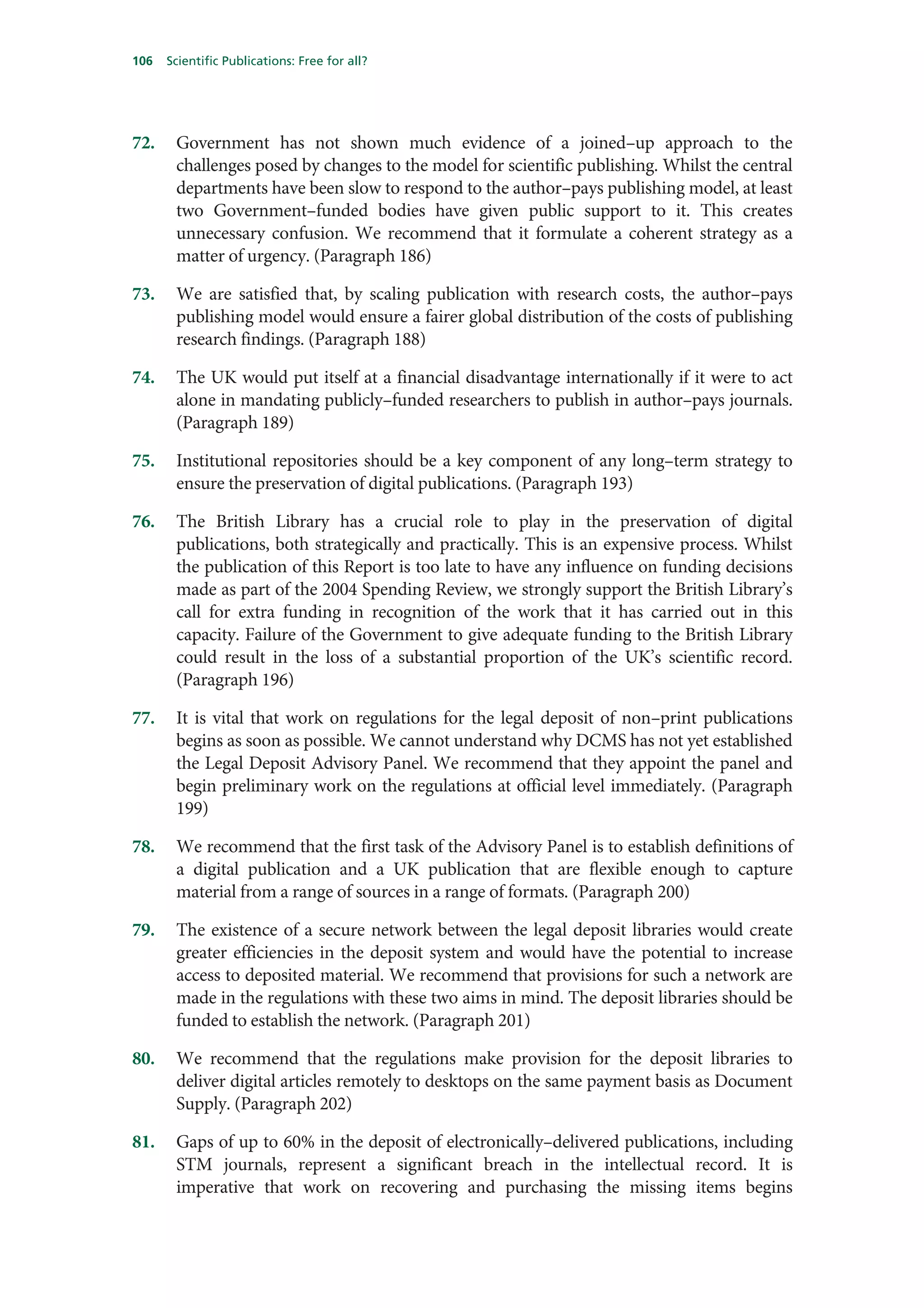 106   Scientific Publications: Free for all?




72.    Government has not shown much evidence of a joined–up approach to the
       challenges posed by changes to the model for scientific publishing. Whilst the central
       departments have been slow to respond to the author–pays publishing model, at least
       two Government–funded bodies have given public support to it. This creates
       unnecessary confusion. We recommend that it formulate a coherent strategy as a
       matter of urgency. (Paragraph 186)

73.    We are satisfied that, by scaling publication with research costs, the author–pays
       publishing model would ensure a fairer global distribution of the costs of publishing
       research findings. (Paragraph 188)

74.    The UK would put itself at a financial disadvantage internationally if it were to act
       alone in mandating publicly–funded researchers to publish in author–pays journals.
       (Paragraph 189)

75.    Institutional repositories should be a key component of any long–term strategy to
       ensure the preservation of digital publications. (Paragraph 193)

76.    The British Library has a crucial role to play in the preservation of digital
       publications, both strategically and practically. This is an expensive process. Whilst
       the publication of this Report is too late to have any influence on funding decisions
       made as part of the 2004 Spending Review, we strongly support the British Library’s
       call for extra funding in recognition of the work that it has carried out in this
       capacity. Failure of the Government to give adequate funding to the British Library
       could result in the loss of a substantial proportion of the UK’s scientific record.
       (Paragraph 196)

77.    It is vital that work on regulations for the legal deposit of non–print publications
       begins as soon as possible. We cannot understand why DCMS has not yet established
       the Legal Deposit Advisory Panel. We recommend that they appoint the panel and
       begin preliminary work on the regulations at official level immediately. (Paragraph
       199)

78.    We recommend that the first task of the Advisory Panel is to establish definitions of
       a digital publication and a UK publication that are flexible enough to capture
       material from a range of sources in a range of formats. (Paragraph 200)

79.    The existence of a secure network between the legal deposit libraries would create
       greater efficiencies in the deposit system and would have the potential to increase
       access to deposited material. We recommend that provisions for such a network are
       made in the regulations with these two aims in mind. The deposit libraries should be
       funded to establish the network. (Paragraph 201)

80.    We recommend that the regulations make provision for the deposit libraries to
       deliver digital articles remotely to desktops on the same payment basis as Document
       Supply. (Paragraph 202)

81.    Gaps of up to 60% in the deposit of electronically–delivered publications, including
       STM journals, represent a significant breach in the intellectual record. It is
       imperative that work on recovering and purchasing the missing items begins
 