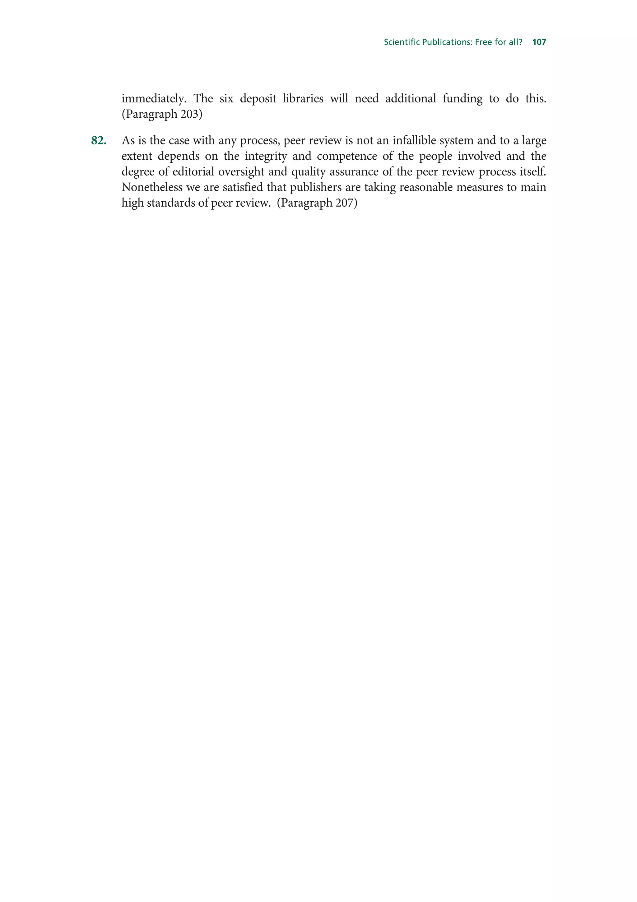 Scientific Publications: Free for all?   107




      immediately. The six deposit libraries will need additional funding to do this.
      (Paragraph 203)

82.   As is the case with any process, peer review is not an infallible system and to a large
      extent depends on the integrity and competence of the people involved and the
      degree of editorial oversight and quality assurance of the peer review process itself.
      Nonetheless we are satisfied that publishers are taking reasonable measures to main
      high standards of peer review. (Paragraph 207)
 