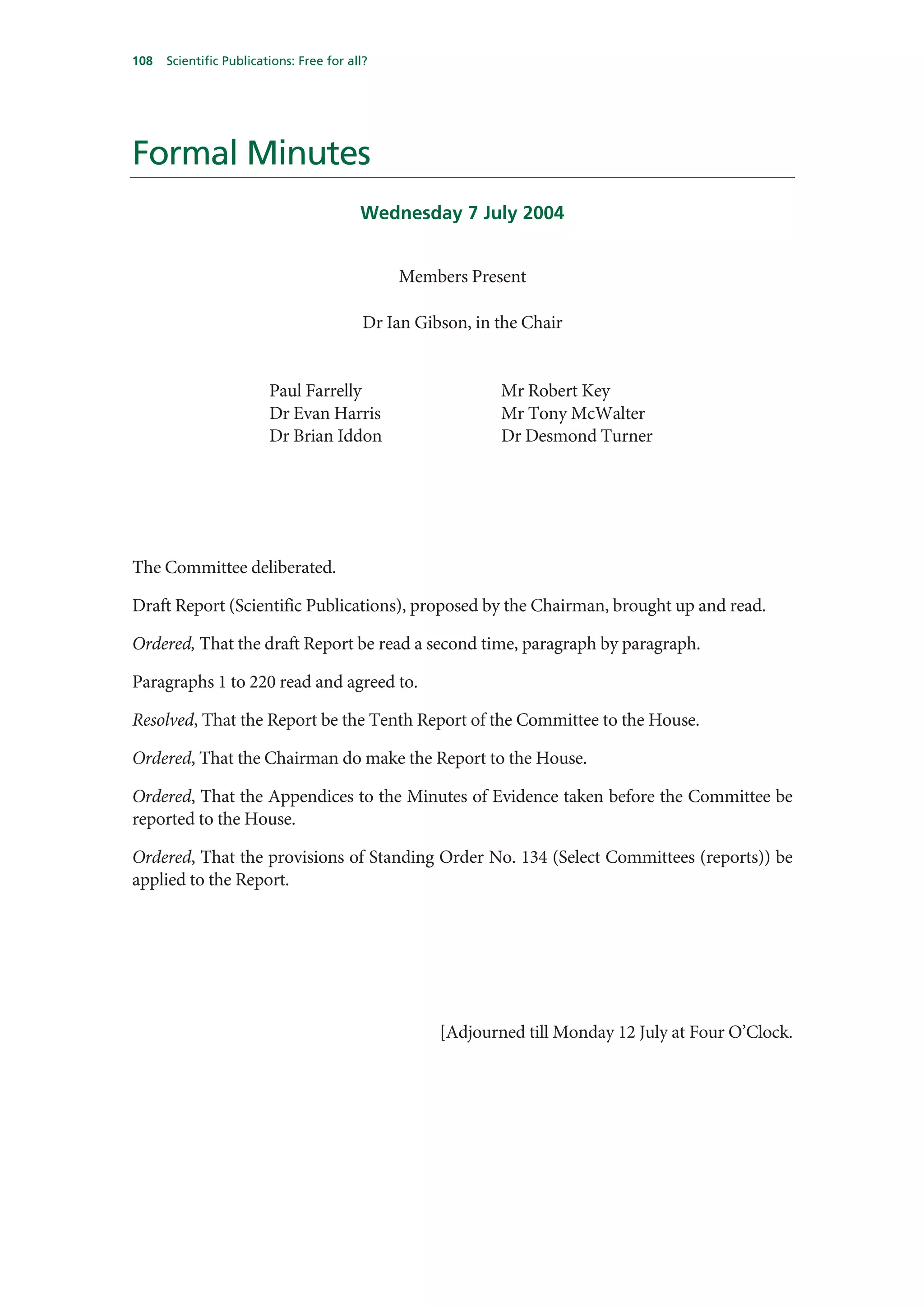 108   Scientific Publications: Free for all?




Formal Minutes
                                          Wednesday 7 July 2004


                                               Members Present

                                           Dr Ian Gibson, in the Chair


                         Paul Farrelly                       Mr Robert Key
                         Dr Evan Harris                      Mr Tony McWalter
                         Dr Brian Iddon                      Dr Desmond Turner




The Committee deliberated.

Draft Report (Scientific Publications), proposed by the Chairman, brought up and read.

Ordered, That the draft Report be read a second time, paragraph by paragraph.

Paragraphs 1 to 220 read and agreed to.

Resolved, That the Report be the Tenth Report of the Committee to the House.

Ordered, That the Chairman do make the Report to the House.

Ordered, That the Appendices to the Minutes of Evidence taken before the Committee be
reported to the House.

Ordered, That the provisions of Standing Order No. 134 (Select Committees (reports)) be
applied to the Report.




                                                     [Adjourned till Monday 12 July at Four O’Clock.
 