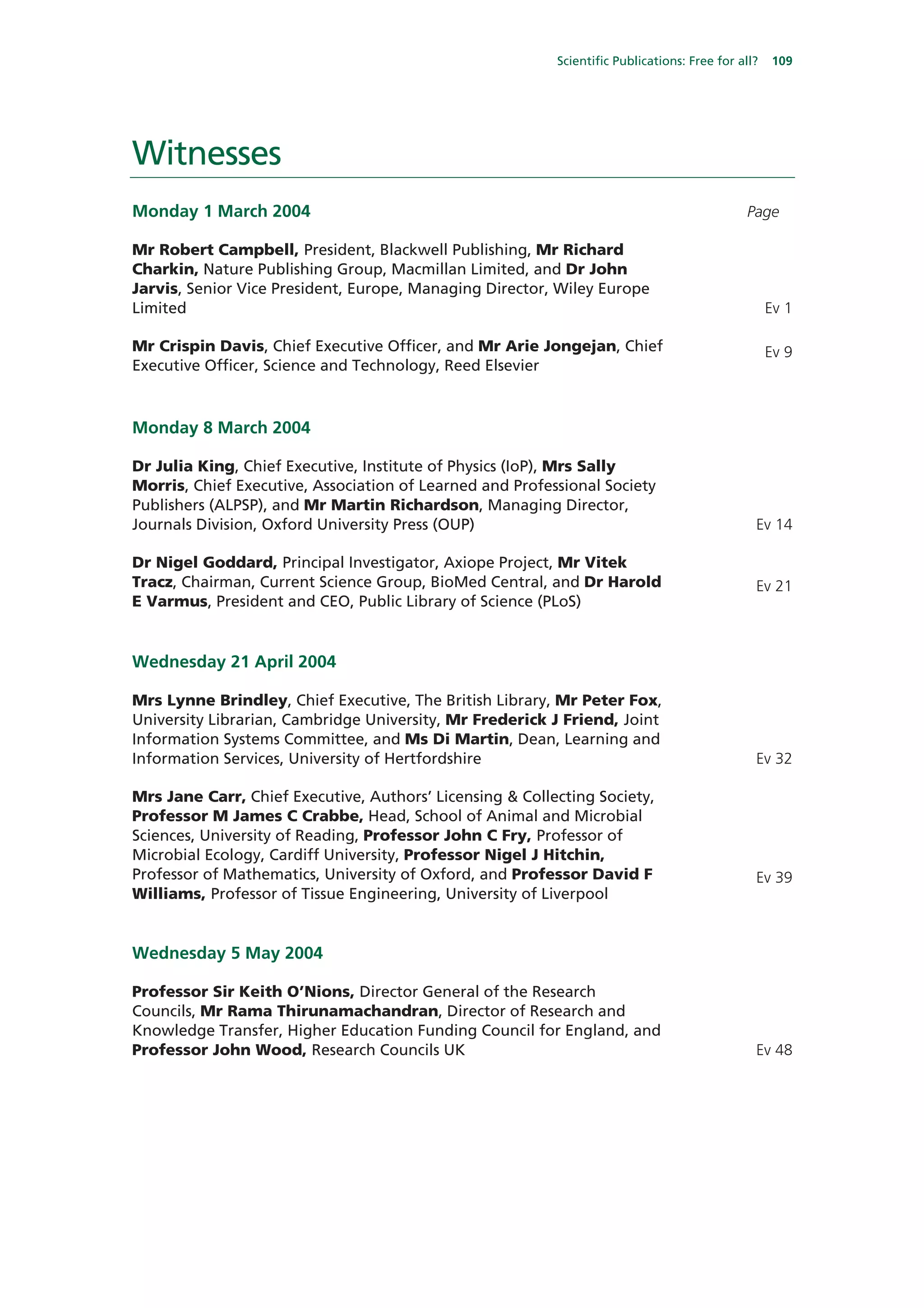 Scientific Publications: Free for all?   109




Witnesses
Monday 1 March 2004                                                                          Page

Mr Robert Campbell, President, Blackwell Publishing, Mr Richard
Charkin, Nature Publishing Group, Macmillan Limited, and Dr John
Jarvis, Senior Vice President, Europe, Managing Director, Wiley Europe
Limited                                                                                            Ev 1

Mr Crispin Davis, Chief Executive Officer, and Mr Arie Jongejan, Chief                             Ev 9
Executive Officer, Science and Technology, Reed Elsevier



Monday 8 March 2004

Dr Julia King, Chief Executive, Institute of Physics (IoP), Mrs Sally
Morris, Chief Executive, Association of Learned and Professional Society
Publishers (ALPSP), and Mr Martin Richardson, Managing Director,
Journals Division, Oxford University Press (OUP)                                               Ev 14

Dr Nigel Goddard, Principal Investigator, Axiope Project, Mr Vitek
Tracz, Chairman, Current Science Group, BioMed Central, and Dr Harold                          Ev 21
E Varmus, President and CEO, Public Library of Science (PLoS)


Wednesday 21 April 2004

Mrs Lynne Brindley, Chief Executive, The British Library, Mr Peter Fox,
University Librarian, Cambridge University, Mr Frederick J Friend, Joint
Information Systems Committee, and Ms Di Martin, Dean, Learning and
Information Services, University of Hertfordshire                                              Ev 32

Mrs Jane Carr, Chief Executive, Authors’ Licensing & Collecting Society,
Professor M James C Crabbe, Head, School of Animal and Microbial
Sciences, University of Reading, Professor John C Fry, Professor of
Microbial Ecology, Cardiff University, Professor Nigel J Hitchin,
Professor of Mathematics, University of Oxford, and Professor David F                          Ev 39
Williams, Professor of Tissue Engineering, University of Liverpool


Wednesday 5 May 2004

Professor Sir Keith O’Nions, Director General of the Research
Councils, Mr Rama Thirunamachandran, Director of Research and
Knowledge Transfer, Higher Education Funding Council for England, and
Professor John Wood, Research Councils UK                                                      Ev 48
 