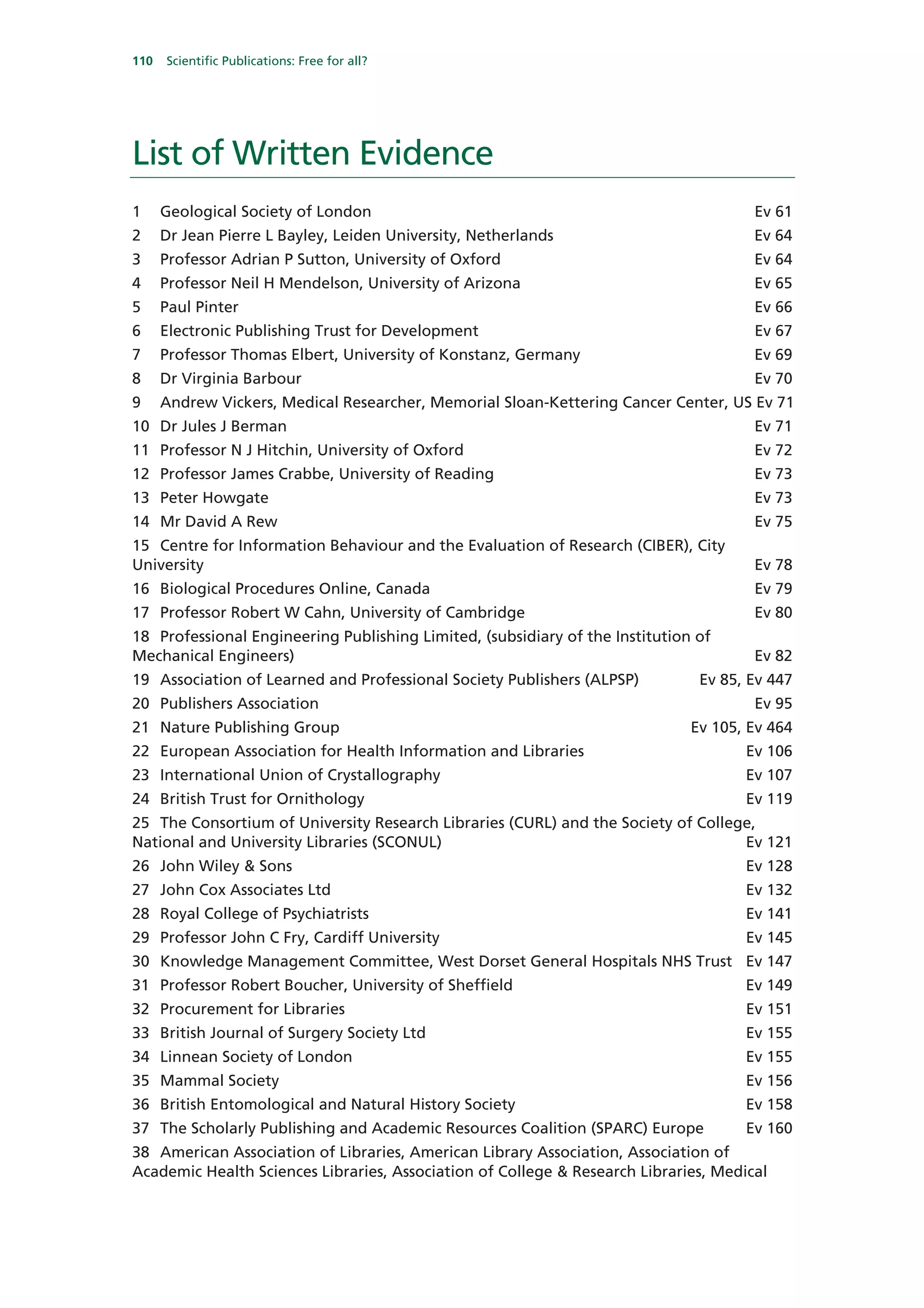 110   Scientific Publications: Free for all?




List of Written Evidence
1     Geological Society of London                                                    Ev 61
2     Dr Jean Pierre L Bayley, Leiden University, Netherlands                         Ev 64
3     Professor Adrian P Sutton, University of Oxford                                 Ev 64
4     Professor Neil H Mendelson, University of Arizona                               Ev 65
5     Paul Pinter                                                                     Ev 66
6     Electronic Publishing Trust for Development                                     Ev 67
7     Professor Thomas Elbert, University of Konstanz, Germany                        Ev 69
8     Dr Virginia Barbour                                                             Ev 70
9     Andrew Vickers, Medical Researcher, Memorial Sloan-Kettering Cancer Center, US Ev 71
10 Dr Jules J Berman                                                                  Ev 71
11 Professor N J Hitchin, University of Oxford                                        Ev 72
12 Professor James Crabbe, University of Reading                                      Ev 73
13 Peter Howgate                                                                      Ev 73
14 Mr David A Rew                                                                     Ev 75
15 Centre for Information Behaviour and the Evaluation of Research (CIBER), City
University                                                                            Ev 78
16 Biological Procedures Online, Canada                                               Ev 79
17 Professor Robert W Cahn, University of Cambridge                                   Ev 80
18 Professional Engineering Publishing Limited, (subsidiary of the Institution of
Mechanical Engineers)                                                                 Ev 82
19 Association of Learned and Professional Society Publishers (ALPSP)          Ev 85, Ev 447
20 Publishers Association                                                             Ev 95
21 Nature Publishing Group                                                    Ev 105, Ev 464
22 European Association for Health Information and Libraries                         Ev 106
23 International Union of Crystallography                                            Ev 107
24 British Trust for Ornithology                                                     Ev 119
25 The Consortium of University Research Libraries (CURL) and the Society of College,
National and University Libraries (SCONUL)                                         Ev 121
26 John Wiley & Sons                                                                 Ev 128
27 John Cox Associates Ltd                                                           Ev 132
28 Royal College of Psychiatrists                                                    Ev 141
29 Professor John C Fry, Cardiff University                                          Ev 145
30 Knowledge Management Committee, West Dorset General Hospitals NHS Trust Ev 147
31 Professor Robert Boucher, University of Sheffield                                 Ev 149
32 Procurement for Libraries                                                         Ev 151
33 British Journal of Surgery Society Ltd                                            Ev 155
34 Linnean Society of London                                                         Ev 155
35 Mammal Society                                                                    Ev 156
36 British Entomological and Natural History Society                                 Ev 158
37 The Scholarly Publishing and Academic Resources Coalition (SPARC) Europe          Ev 160
38 American Association of Libraries, American Library Association, Association of
Academic Health Sciences Libraries, Association of College & Research Libraries, Medical
 