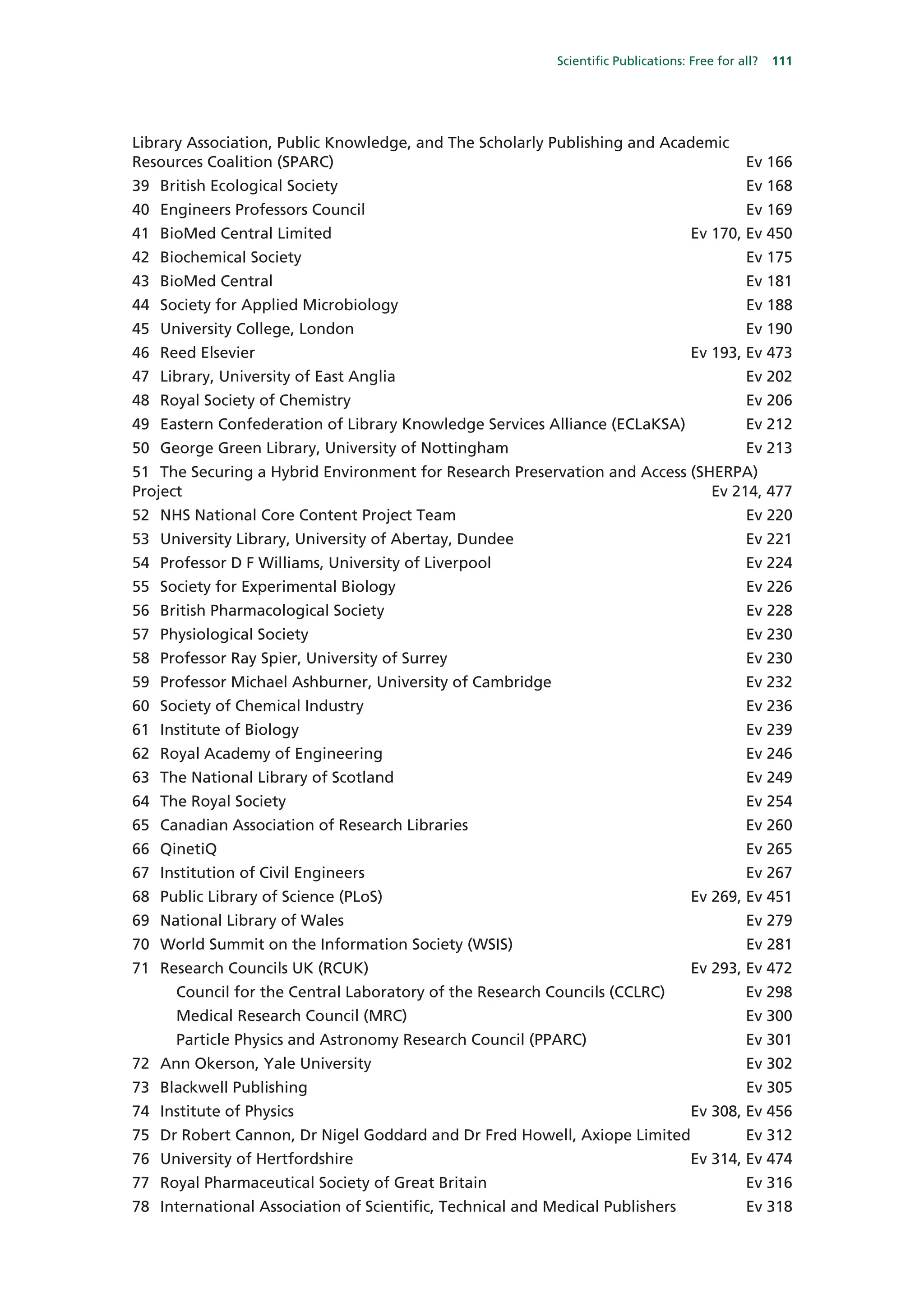 Scientific Publications: Free for all?   111




Library Association, Public Knowledge, and The Scholarly Publishing and Academic
Resources Coalition (SPARC)                                                                   Ev 166
39 British Ecological Society                                                                 Ev 168
40 Engineers Professors Council                                                               Ev 169
41 BioMed Central Limited                                                           Ev 170, Ev 450
42 Biochemical Society                                                                        Ev 175
43 BioMed Central                                                                             Ev 181
44 Society for Applied Microbiology                                                           Ev 188
45 University College, London                                                                 Ev 190
46 Reed Elsevier                                                                    Ev 193, Ev 473
47 Library, University of East Anglia                                                         Ev 202
48 Royal Society of Chemistry                                                                 Ev 206
49 Eastern Confederation of Library Knowledge Services Alliance (ECLaKSA)                     Ev 212
50 George Green Library, University of Nottingham                                             Ev 213
51 The Securing a Hybrid Environment for Research Preservation and Access (SHERPA)
Project                                                                      Ev 214, 477
52 NHS National Core Content Project Team                                                     Ev 220
53 University Library, University of Abertay, Dundee                                          Ev 221
54 Professor D F Williams, University of Liverpool                                            Ev 224
55 Society for Experimental Biology                                                           Ev 226
56 British Pharmacological Society                                                            Ev 228
57 Physiological Society                                                                      Ev 230
58 Professor Ray Spier, University of Surrey                                                  Ev 230
59 Professor Michael Ashburner, University of Cambridge                                       Ev 232
60 Society of Chemical Industry                                                               Ev 236
61 Institute of Biology                                                                       Ev 239
62 Royal Academy of Engineering                                                               Ev 246
63 The National Library of Scotland                                                           Ev 249
64 The Royal Society                                                                          Ev 254
65 Canadian Association of Research Libraries                                                 Ev 260
66 QinetiQ                                                                                    Ev 265
67 Institution of Civil Engineers                                                             Ev 267
68 Public Library of Science (PLoS)                                                 Ev 269, Ev 451
69 National Library of Wales                                                                  Ev 279
70 World Summit on the Information Society (WSIS)                                             Ev 281
71 Research Councils UK (RCUK)                                                      Ev 293, Ev 472
      Council for the Central Laboratory of the Research Councils (CCLRC)                     Ev 298
      Medical Research Council (MRC)                                                          Ev 300
      Particle Physics and Astronomy Research Council (PPARC)                                 Ev 301
72 Ann Okerson, Yale University                                                               Ev 302
73 Blackwell Publishing                                                                       Ev 305
74 Institute of Physics                                                             Ev 308, Ev 456
75 Dr Robert Cannon, Dr Nigel Goddard and Dr Fred Howell, Axiope Limited                      Ev 312
76 University of Hertfordshire                                                      Ev 314, Ev 474
77 Royal Pharmaceutical Society of Great Britain                                              Ev 316
78 International Association of Scientific, Technical and Medical Publishers                  Ev 318
 