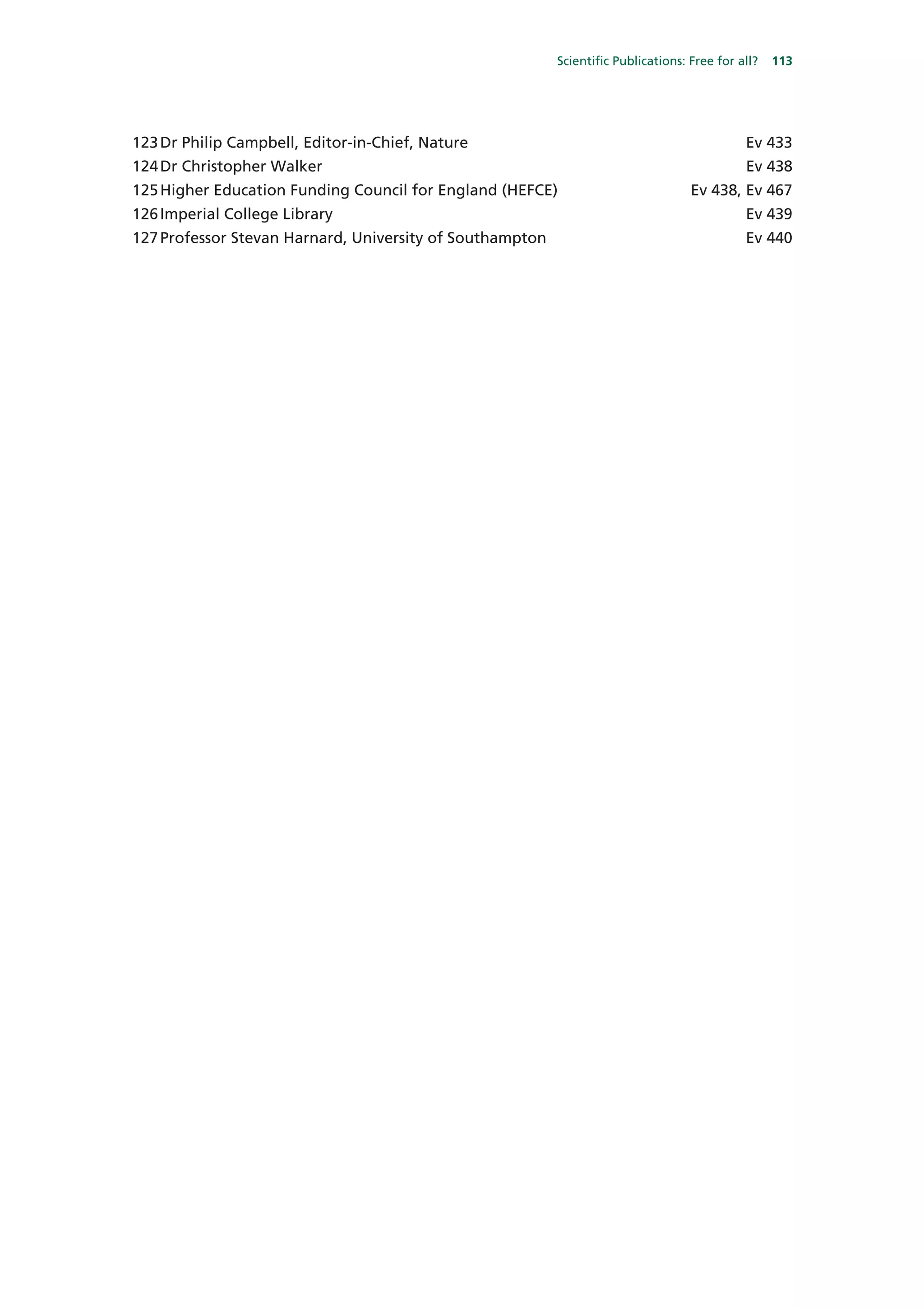 Scientific Publications: Free for all?   113




123 Dr Philip Campbell, Editor-in-Chief, Nature                                              Ev 433
124 Dr Christopher Walker                                                                    Ev 438
125 Higher Education Funding Council for England (HEFCE)                           Ev 438, Ev 467
126 Imperial College Library                                                                 Ev 439
127 Professor Stevan Harnard, University of Southampton                                      Ev 440
 