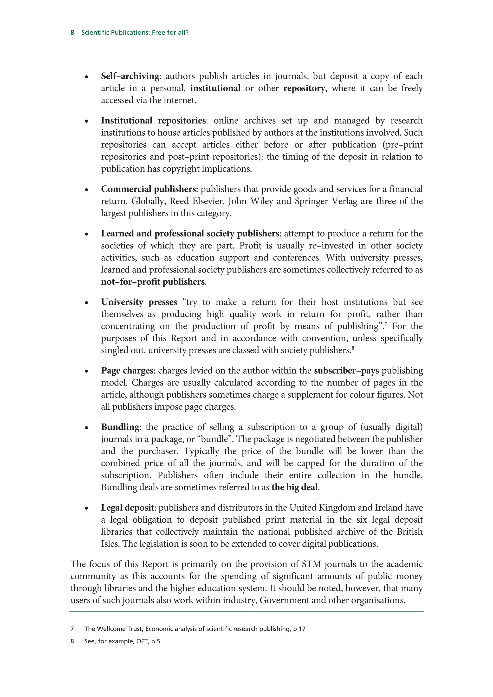 8   Scientific Publications: Free for all?




     •    Self–archiving: authors publish articles in journals, but deposit a copy of each
          article in a personal, institutional or other repository, where it can be freely
          accessed via the internet.

     •    Institutional repositories: online archives set up and managed by research
          institutions to house articles published by authors at the institutions involved. Such
          repositories can accept articles either before or after publication (pre–print
          repositories and post–print repositories): the timing of the deposit in relation to
          publication has copyright implications.

     •    Commercial publishers: publishers that provide goods and services for a financial
          return. Globally, Reed Elsevier, John Wiley and Springer Verlag are three of the
          largest publishers in this category.

     •    Learned and professional society publishers: attempt to produce a return for the
          societies of which they are part. Profit is usually re–invested in other society
          activities, such as education support and conferences. With university presses,
          learned and professional society publishers are sometimes collectively referred to as
          not–for–profit publishers.

     •    University presses “try to make a return for their host institutions but see
          themselves as producing high quality work in return for profit, rather than
          concentrating on the production of profit by means of publishing”.7 For the
          purposes of this Report and in accordance with convention, unless specifically
          singled out, university presses are classed with society publishers.8

     •    Page charges: charges levied on the author within the subscriber–pays publishing
          model. Charges are usually calculated according to the number of pages in the
          article, although publishers sometimes charge a supplement for colour figures. Not
          all publishers impose page charges.

     •    Bundling: the practice of selling a subscription to a group of (usually digital)
          journals in a package, or “bundle”. The package is negotiated between the publisher
          and the purchaser. Typically the price of the bundle will be lower than the
          combined price of all the journals, and will be capped for the duration of the
          subscription. Publishers often include their entire collection in the bundle.
          Bundling deals are sometimes referred to as the big deal.

     •    Legal deposit: publishers and distributors in the United Kingdom and Ireland have
          a legal obligation to deposit published print material in the six legal deposit
          libraries that collectively maintain the national published archive of the British
          Isles. The legislation is soon to be extended to cover digital publications.

The focus of this Report is primarily on the provision of STM journals to the academic
community as this accounts for the spending of significant amounts of public money
through libraries and the higher education system. It should be noted, however, that many
users of such journals also work within industry, Government and other organisations.

7    The Wellcome Trust, Economic analysis of scientific research publishing, p 17

8    See, for example, OFT, p 5
 