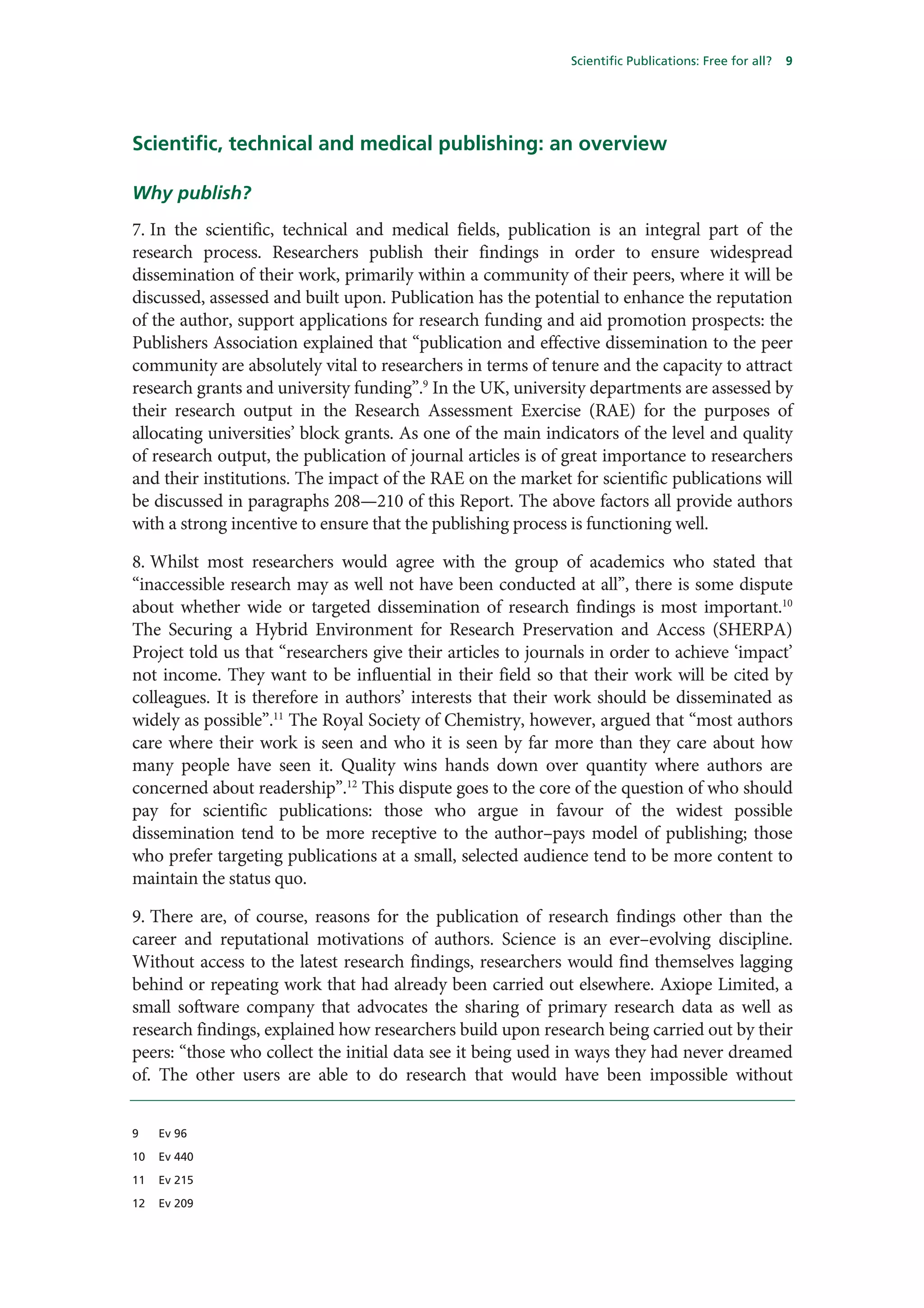 Scientific Publications: Free for all?   9




Scientific, technical and medical publishing: an overview

Why publish?
7. In the scientific, technical and medical fields, publication is an integral part of the
research process. Researchers publish their findings in order to ensure widespread
dissemination of their work, primarily within a community of their peers, where it will be
discussed, assessed and built upon. Publication has the potential to enhance the reputation
of the author, support applications for research funding and aid promotion prospects: the
Publishers Association explained that “publication and effective dissemination to the peer
community are absolutely vital to researchers in terms of tenure and the capacity to attract
research grants and university funding”.9 In the UK, university departments are assessed by
their research output in the Research Assessment Exercise (RAE) for the purposes of
allocating universities’ block grants. As one of the main indicators of the level and quality
of research output, the publication of journal articles is of great importance to researchers
and their institutions. The impact of the RAE on the market for scientific publications will
be discussed in paragraphs 208—210 of this Report. The above factors all provide authors
with a strong incentive to ensure that the publishing process is functioning well.

8. Whilst most researchers would agree with the group of academics who stated that
“inaccessible research may as well not have been conducted at all”, there is some dispute
about whether wide or targeted dissemination of research findings is most important.10
The Securing a Hybrid Environment for Research Preservation and Access (SHERPA)
Project told us that “researchers give their articles to journals in order to achieve ‘impact’
not income. They want to be influential in their field so that their work will be cited by
colleagues. It is therefore in authors’ interests that their work should be disseminated as
widely as possible”.11 The Royal Society of Chemistry, however, argued that “most authors
care where their work is seen and who it is seen by far more than they care about how
many people have seen it. Quality wins hands down over quantity where authors are
concerned about readership”.12 This dispute goes to the core of the question of who should
pay for scientific publications: those who argue in favour of the widest possible
dissemination tend to be more receptive to the author–pays model of publishing; those
who prefer targeting publications at a small, selected audience tend to be more content to
maintain the status quo.

9. There are, of course, reasons for the publication of research findings other than the
career and reputational motivations of authors. Science is an ever–evolving discipline.
Without access to the latest research findings, researchers would find themselves lagging
behind or repeating work that had already been carried out elsewhere. Axiope Limited, a
small software company that advocates the sharing of primary research data as well as
research findings, explained how researchers build upon research being carried out by their
peers: “those who collect the initial data see it being used in ways they had never dreamed
of. The other users are able to do research that would have been impossible without


9    Ev 96

10   Ev 440

11   Ev 215

12   Ev 209
 