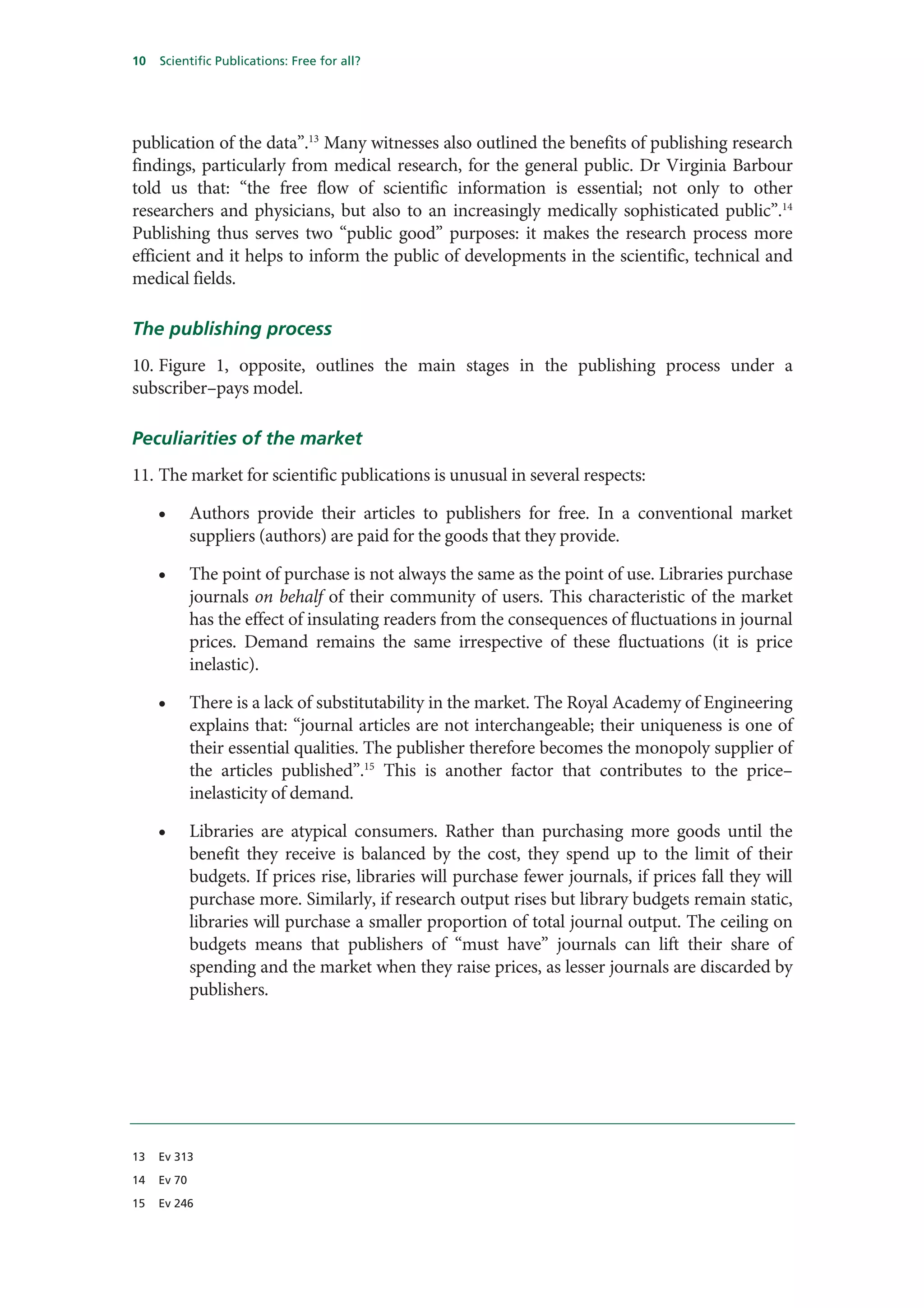 10   Scientific Publications: Free for all?




publication of the data”.13 Many witnesses also outlined the benefits of publishing research
findings, particularly from medical research, for the general public. Dr Virginia Barbour
told us that: “the free flow of scientific information is essential; not only to other
researchers and physicians, but also to an increasingly medically sophisticated public”.14
Publishing thus serves two “public good” purposes: it makes the research process more
efficient and it helps to inform the public of developments in the scientific, technical and
medical fields.

The publishing process
10. Figure 1, opposite, outlines the main stages in the publishing process under a
subscriber–pays model.

Peculiarities of the market
11. The market for scientific publications is unusual in several respects:

     •       Authors provide their articles to publishers for free. In a conventional market
             suppliers (authors) are paid for the goods that they provide.

     •       The point of purchase is not always the same as the point of use. Libraries purchase
             journals on behalf of their community of users. This characteristic of the market
             has the effect of insulating readers from the consequences of fluctuations in journal
             prices. Demand remains the same irrespective of these fluctuations (it is price
             inelastic).

     •       There is a lack of substitutability in the market. The Royal Academy of Engineering
             explains that: “journal articles are not interchangeable; their uniqueness is one of
             their essential qualities. The publisher therefore becomes the monopoly supplier of
             the articles published”.15 This is another factor that contributes to the price–
             inelasticity of demand.

     •       Libraries are atypical consumers. Rather than purchasing more goods until the
             benefit they receive is balanced by the cost, they spend up to the limit of their
             budgets. If prices rise, libraries will purchase fewer journals, if prices fall they will
             purchase more. Similarly, if research output rises but library budgets remain static,
             libraries will purchase a smaller proportion of total journal output. The ceiling on
             budgets means that publishers of “must have” journals can lift their share of
             spending and the market when they raise prices, as lesser journals are discarded by
             publishers.




13   Ev 313

14   Ev 70

15   Ev 246
 