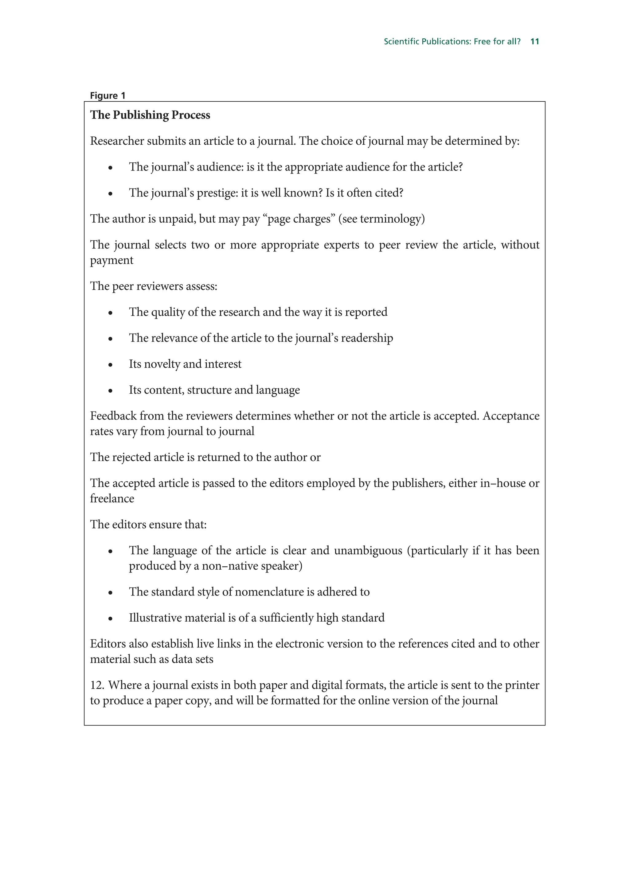 Scientific Publications: Free for all?   11




Figure 1

The Publishing Process

Researcher submits an article to a journal. The choice of journal may be determined by:

   •       The journal’s audience: is it the appropriate audience for the article?

   •       The journal’s prestige: it is well known? Is it often cited?

The author is unpaid, but may pay “page charges” (see terminology)

The journal selects two or more appropriate experts to peer review the article, without
payment

The peer reviewers assess:

   •       The quality of the research and the way it is reported

   •       The relevance of the article to the journal’s readership

   •       Its novelty and interest

   •       Its content, structure and language

Feedback from the reviewers determines whether or not the article is accepted. Acceptance
rates vary from journal to journal

The rejected article is returned to the author or

The accepted article is passed to the editors employed by the publishers, either in–house or
freelance

The editors ensure that:

   •       The language of the article is clear and unambiguous (particularly if it has been
           produced by a non–native speaker)

   •       The standard style of nomenclature is adhered to

   •       Illustrative material is of a sufficiently high standard

Editors also establish live links in the electronic version to the references cited and to other
material such as data sets

12. Where a journal exists in both paper and digital formats, the article is sent to the printer
to produce a paper copy, and will be formatted for the online version of the journal
 