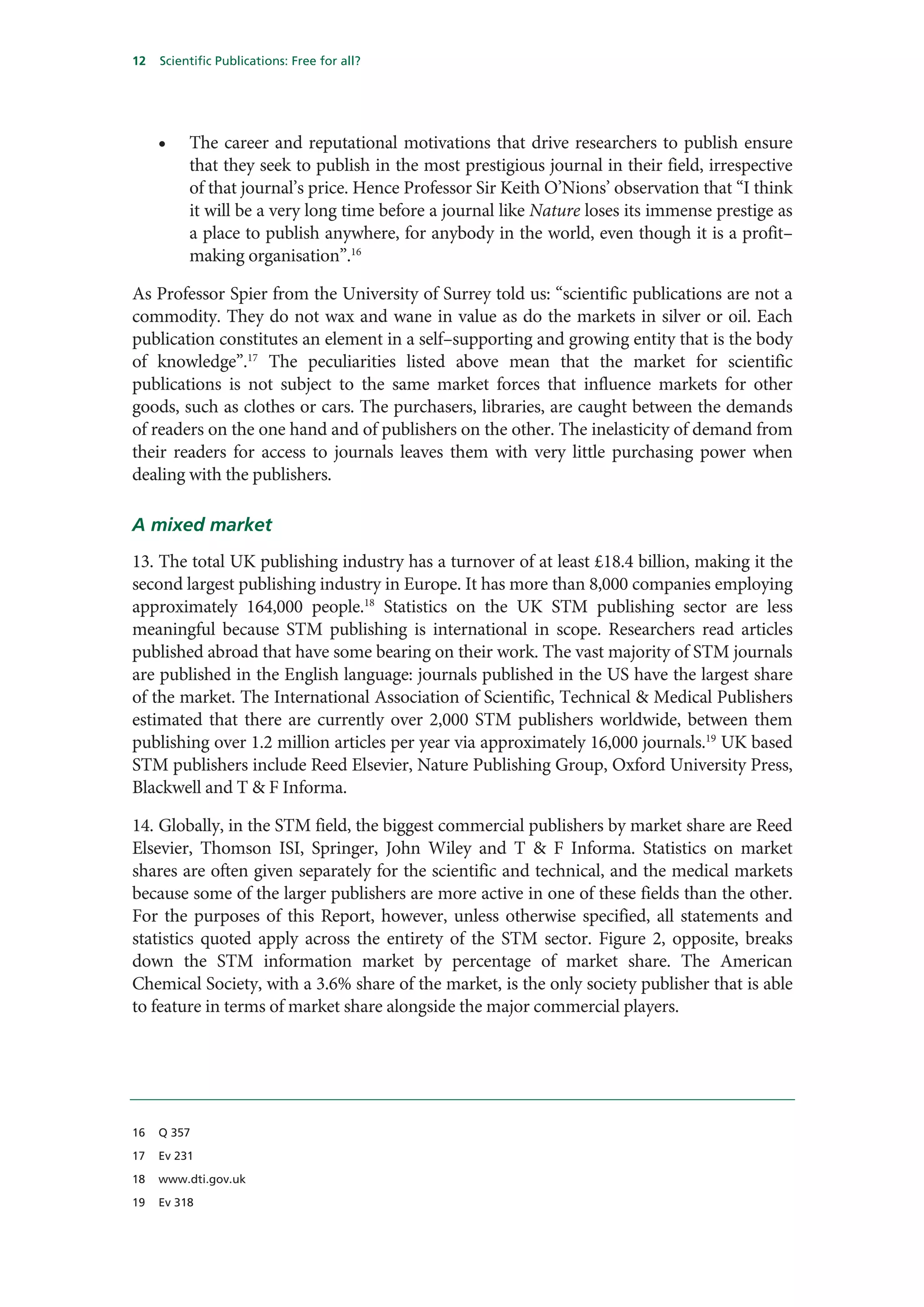 12   Scientific Publications: Free for all?




     •    The career and reputational motivations that drive researchers to publish ensure
          that they seek to publish in the most prestigious journal in their field, irrespective
          of that journal’s price. Hence Professor Sir Keith O’Nions’ observation that “I think
          it will be a very long time before a journal like Nature loses its immense prestige as
          a place to publish anywhere, for anybody in the world, even though it is a profit–
          making organisation”.16

As Professor Spier from the University of Surrey told us: “scientific publications are not a
commodity. They do not wax and wane in value as do the markets in silver or oil. Each
publication constitutes an element in a self–supporting and growing entity that is the body
of knowledge”.17 The peculiarities listed above mean that the market for scientific
publications is not subject to the same market forces that influence markets for other
goods, such as clothes or cars. The purchasers, libraries, are caught between the demands
of readers on the one hand and of publishers on the other. The inelasticity of demand from
their readers for access to journals leaves them with very little purchasing power when
dealing with the publishers.

A mixed market
13. The total UK publishing industry has a turnover of at least £18.4 billion, making it the
second largest publishing industry in Europe. It has more than 8,000 companies employing
approximately 164,000 people.18 Statistics on the UK STM publishing sector are less
meaningful because STM publishing is international in scope. Researchers read articles
published abroad that have some bearing on their work. The vast majority of STM journals
are published in the English language: journals published in the US have the largest share
of the market. The International Association of Scientific, Technical & Medical Publishers
estimated that there are currently over 2,000 STM publishers worldwide, between them
publishing over 1.2 million articles per year via approximately 16,000 journals.19 UK based
STM publishers include Reed Elsevier, Nature Publishing Group, Oxford University Press,
Blackwell and T & F Informa.

14. Globally, in the STM field, the biggest commercial publishers by market share are Reed
Elsevier, Thomson ISI, Springer, John Wiley and T & F Informa. Statistics on market
shares are often given separately for the scientific and technical, and the medical markets
because some of the larger publishers are more active in one of these fields than the other.
For the purposes of this Report, however, unless otherwise specified, all statements and
statistics quoted apply across the entirety of the STM sector. Figure 2, opposite, breaks
down the STM information market by percentage of market share. The American
Chemical Society, with a 3.6% share of the market, is the only society publisher that is able
to feature in terms of market share alongside the major commercial players.




16   Q 357

17   Ev 231

18   www.dti.gov.uk

19   Ev 318
 