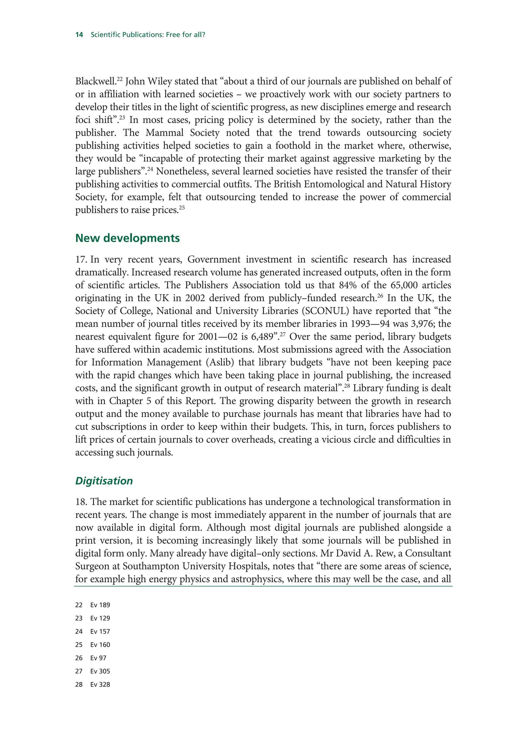 14   Scientific Publications: Free for all?




Blackwell.22 John Wiley stated that “about a third of our journals are published on behalf of
or in affiliation with learned societies – we proactively work with our society partners to
develop their titles in the light of scientific progress, as new disciplines emerge and research
foci shift”.23 In most cases, pricing policy is determined by the society, rather than the
publisher. The Mammal Society noted that the trend towards outsourcing society
publishing activities helped societies to gain a foothold in the market where, otherwise,
they would be “incapable of protecting their market against aggressive marketing by the
large publishers”.24 Nonetheless, several learned societies have resisted the transfer of their
publishing activities to commercial outfits. The British Entomological and Natural History
Society, for example, felt that outsourcing tended to increase the power of commercial
publishers to raise prices.25

New developments
17. In very recent years, Government investment in scientific research has increased
dramatically. Increased research volume has generated increased outputs, often in the form
of scientific articles. The Publishers Association told us that 84% of the 65,000 articles
originating in the UK in 2002 derived from publicly–funded research.26 In the UK, the
Society of College, National and University Libraries (SCONUL) have reported that “the
mean number of journal titles received by its member libraries in 1993—94 was 3,976; the
nearest equivalent figure for 2001—02 is 6,489”.27 Over the same period, library budgets
have suffered within academic institutions. Most submissions agreed with the Association
for Information Management (Aslib) that library budgets “have not been keeping pace
with the rapid changes which have been taking place in journal publishing, the increased
costs, and the significant growth in output of research material”.28 Library funding is dealt
with in Chapter 5 of this Report. The growing disparity between the growth in research
output and the money available to purchase journals has meant that libraries have had to
cut subscriptions in order to keep within their budgets. This, in turn, forces publishers to
lift prices of certain journals to cover overheads, creating a vicious circle and difficulties in
accessing such journals.

Digitisation
18. The market for scientific publications has undergone a technological transformation in
recent years. The change is most immediately apparent in the number of journals that are
now available in digital form. Although most digital journals are published alongside a
print version, it is becoming increasingly likely that some journals will be published in
digital form only. Many already have digital–only sections. Mr David A. Rew, a Consultant
Surgeon at Southampton University Hospitals, notes that “there are some areas of science,
for example high energy physics and astrophysics, where this may well be the case, and all

22   Ev 189

23   Ev 129

24   Ev 157

25   Ev 160

26   Ev 97

27   Ev 305

28   Ev 328
 