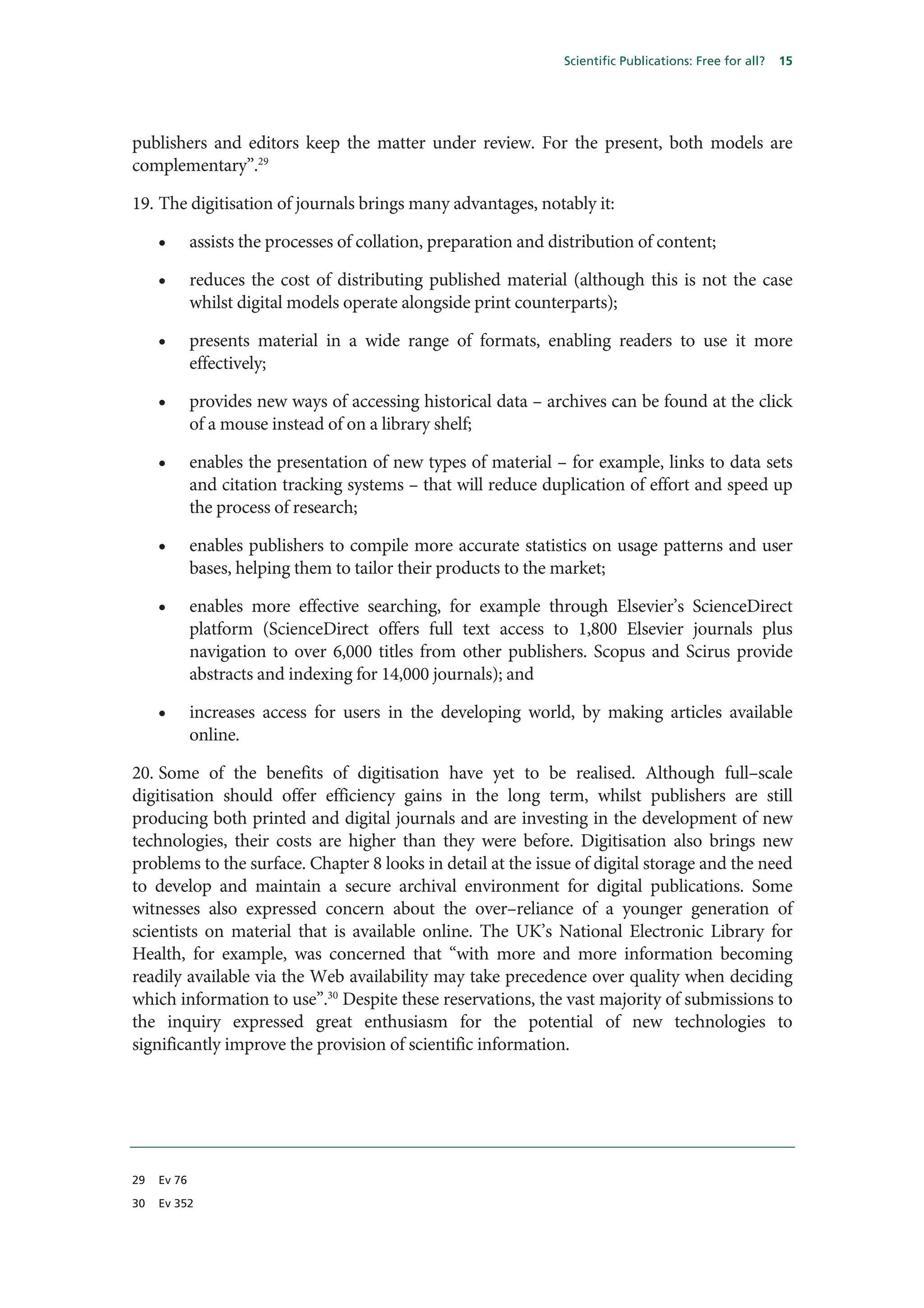 Scientific Publications: Free for all?   15




publishers and editors keep the matter under review. For the present, both models are
complementary”.29

19. The digitisation of journals brings many advantages, notably it:

     •       assists the processes of collation, preparation and distribution of content;

     •       reduces the cost of distributing published material (although this is not the case
             whilst digital models operate alongside print counterparts);

     •       presents material in a wide range of formats, enabling readers to use it more
             effectively;

     •       provides new ways of accessing historical data – archives can be found at the click
             of a mouse instead of on a library shelf;

     •       enables the presentation of new types of material – for example, links to data sets
             and citation tracking systems – that will reduce duplication of effort and speed up
             the process of research;

     •       enables publishers to compile more accurate statistics on usage patterns and user
             bases, helping them to tailor their products to the market;

     •       enables more effective searching, for example through Elsevier’s ScienceDirect
             platform (ScienceDirect offers full text access to 1,800 Elsevier journals plus
             navigation to over 6,000 titles from other publishers. Scopus and Scirus provide
             abstracts and indexing for 14,000 journals); and

     •       increases access for users in the developing world, by making articles available
             online.

20. Some of the benefits of digitisation have yet to be realised. Although full–scale
digitisation should offer efficiency gains in the long term, whilst publishers are still
producing both printed and digital journals and are investing in the development of new
technologies, their costs are higher than they were before. Digitisation also brings new
problems to the surface. Chapter 8 looks in detail at the issue of digital storage and the need
to develop and maintain a secure archival environment for digital publications. Some
witnesses also expressed concern about the over–reliance of a younger generation of
scientists on material that is available online. The UK’s National Electronic Library for
Health, for example, was concerned that “with more and more information becoming
readily available via the Web availability may take precedence over quality when deciding
which information to use”.30 Despite these reservations, the vast majority of submissions to
the inquiry expressed great enthusiasm for the potential of new technologies to
significantly improve the provision of scientific information.




29   Ev 76

30   Ev 352
 