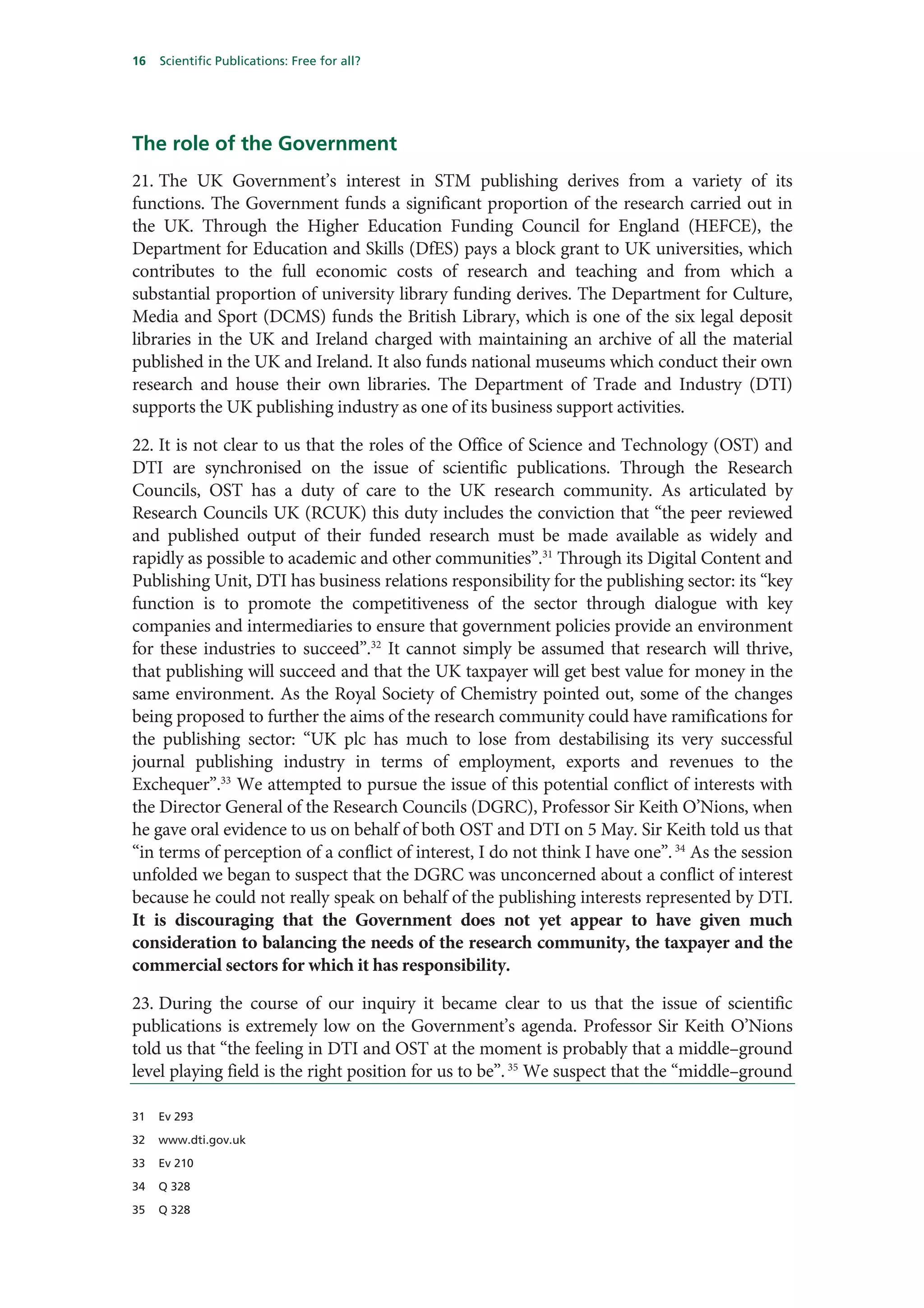 16   Scientific Publications: Free for all?




The role of the Government
21. The UK Government’s interest in STM publishing derives from a variety of its
functions. The Government funds a significant proportion of the research carried out in
the UK. Through the Higher Education Funding Council for England (HEFCE), the
Department for Education and Skills (DfES) pays a block grant to UK universities, which
contributes to the full economic costs of research and teaching and from which a
substantial proportion of university library funding derives. The Department for Culture,
Media and Sport (DCMS) funds the British Library, which is one of the six legal deposit
libraries in the UK and Ireland charged with maintaining an archive of all the material
published in the UK and Ireland. It also funds national museums which conduct their own
research and house their own libraries. The Department of Trade and Industry (DTI)
supports the UK publishing industry as one of its business support activities.

22. It is not clear to us that the roles of the Office of Science and Technology (OST) and
DTI are synchronised on the issue of scientific publications. Through the Research
Councils, OST has a duty of care to the UK research community. As articulated by
Research Councils UK (RCUK) this duty includes the conviction that “the peer reviewed
and published output of their funded research must be made available as widely and
rapidly as possible to academic and other communities”.31 Through its Digital Content and
Publishing Unit, DTI has business relations responsibility for the publishing sector: its “key
function is to promote the competitiveness of the sector through dialogue with key
companies and intermediaries to ensure that government policies provide an environment
for these industries to succeed”.32 It cannot simply be assumed that research will thrive,
that publishing will succeed and that the UK taxpayer will get best value for money in the
same environment. As the Royal Society of Chemistry pointed out, some of the changes
being proposed to further the aims of the research community could have ramifications for
the publishing sector: “UK plc has much to lose from destabilising its very successful
journal publishing industry in terms of employment, exports and revenues to the
Exchequer”.33 We attempted to pursue the issue of this potential conflict of interests with
the Director General of the Research Councils (DGRC), Professor Sir Keith O’Nions, when
he gave oral evidence to us on behalf of both OST and DTI on 5 May. Sir Keith told us that
“in terms of perception of a conflict of interest, I do not think I have one”. 34 As the session
unfolded we began to suspect that the DGRC was unconcerned about a conflict of interest
because he could not really speak on behalf of the publishing interests represented by DTI.
It is discouraging that the Government does not yet appear to have given much
consideration to balancing the needs of the research community, the taxpayer and the
commercial sectors for which it has responsibility.

23. During the course of our inquiry it became clear to us that the issue of scientific
publications is extremely low on the Government’s agenda. Professor Sir Keith O’Nions
told us that “the feeling in DTI and OST at the moment is probably that a middle–ground
level playing field is the right position for us to be”. 35 We suspect that the “middle–ground

31   Ev 293

32   www.dti.gov.uk

33   Ev 210

34   Q 328

35   Q 328
 