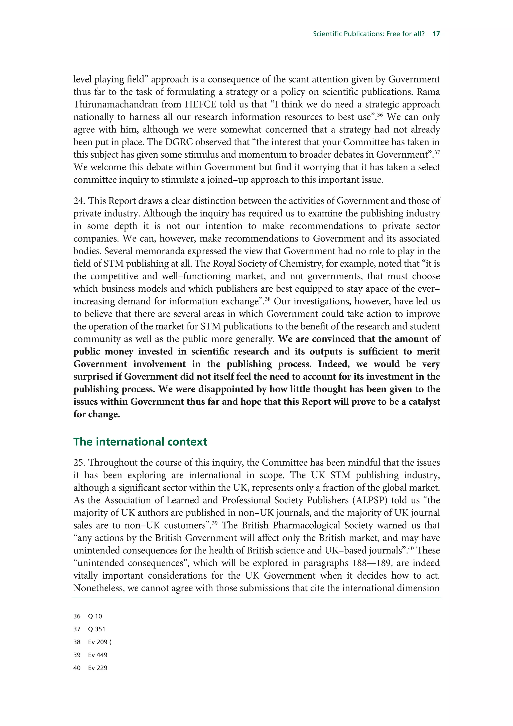 Scientific Publications: Free for all?   17




level playing field” approach is a consequence of the scant attention given by Government
thus far to the task of formulating a strategy or a policy on scientific publications. Rama
Thirunamachandran from HEFCE told us that “I think we do need a strategic approach
nationally to harness all our research information resources to best use”.36 We can only
agree with him, although we were somewhat concerned that a strategy had not already
been put in place. The DGRC observed that “the interest that your Committee has taken in
this subject has given some stimulus and momentum to broader debates in Government”.37
We welcome this debate within Government but find it worrying that it has taken a select
committee inquiry to stimulate a joined–up approach to this important issue.

24. This Report draws a clear distinction between the activities of Government and those of
private industry. Although the inquiry has required us to examine the publishing industry
in some depth it is not our intention to make recommendations to private sector
companies. We can, however, make recommendations to Government and its associated
bodies. Several memoranda expressed the view that Government had no role to play in the
field of STM publishing at all. The Royal Society of Chemistry, for example, noted that “it is
the competitive and well–functioning market, and not governments, that must choose
which business models and which publishers are best equipped to stay apace of the ever–
increasing demand for information exchange”.38 Our investigations, however, have led us
to believe that there are several areas in which Government could take action to improve
the operation of the market for STM publications to the benefit of the research and student
community as well as the public more generally. We are convinced that the amount of
public money invested in scientific research and its outputs is sufficient to merit
Government involvement in the publishing process. Indeed, we would be very
surprised if Government did not itself feel the need to account for its investment in the
publishing process. We were disappointed by how little thought has been given to the
issues within Government thus far and hope that this Report will prove to be a catalyst
for change.

The international context
25. Throughout the course of this inquiry, the Committee has been mindful that the issues
it has been exploring are international in scope. The UK STM publishing industry,
although a significant sector within the UK, represents only a fraction of the global market.
As the Association of Learned and Professional Society Publishers (ALPSP) told us “the
majority of UK authors are published in non–UK journals, and the majority of UK journal
sales are to non–UK customers”.39 The British Pharmacological Society warned us that
“any actions by the British Government will affect only the British market, and may have
unintended consequences for the health of British science and UK–based journals”.40 These
“unintended consequences”, which will be explored in paragraphs 188—189, are indeed
vitally important considerations for the UK Government when it decides how to act.
Nonetheless, we cannot agree with those submissions that cite the international dimension

36   Q 10

37   Q 351

38   Ev 209 (

39   Ev 449

40   Ev 229
 