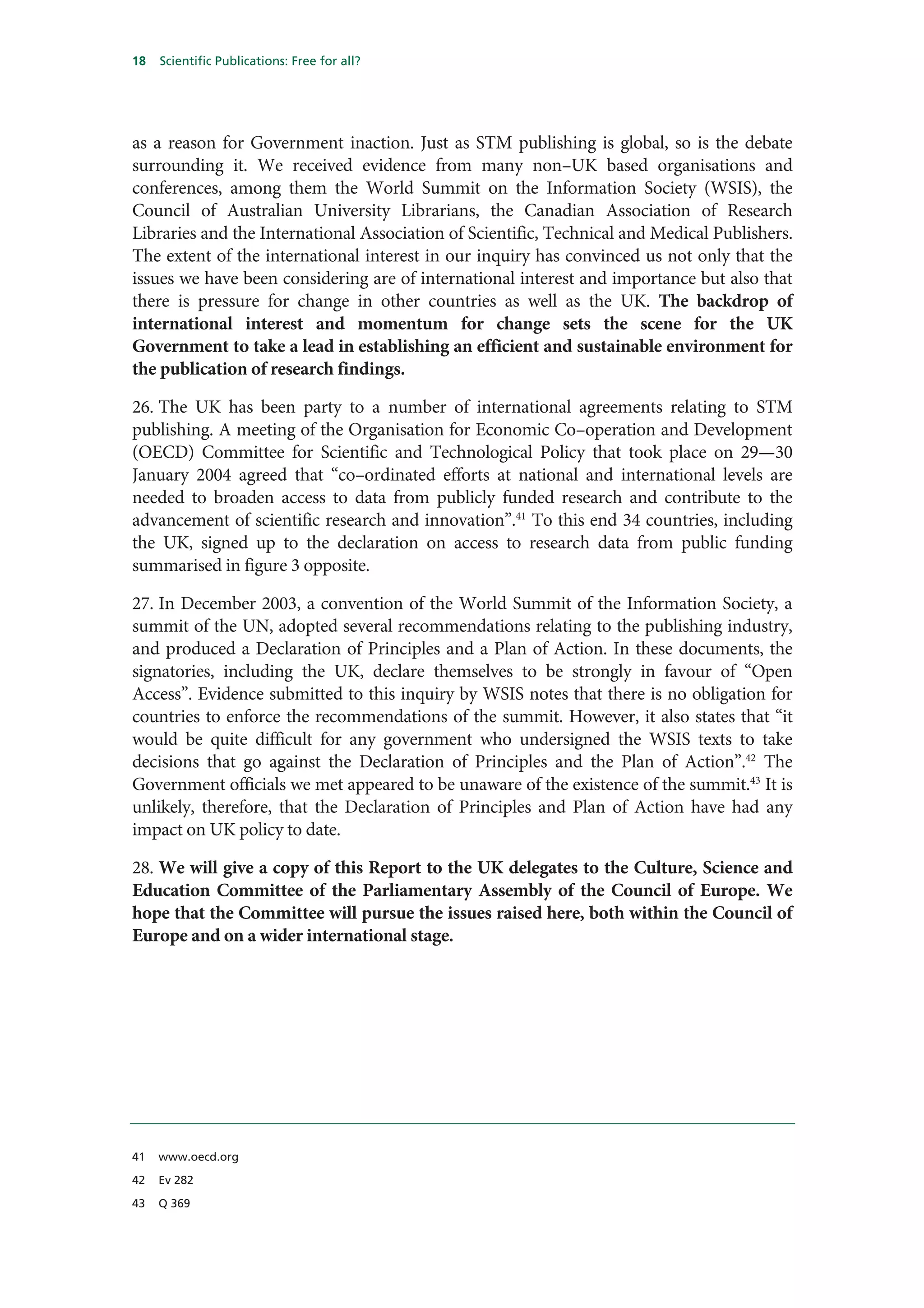 18   Scientific Publications: Free for all?




as a reason for Government inaction. Just as STM publishing is global, so is the debate
surrounding it. We received evidence from many non–UK based organisations and
conferences, among them the World Summit on the Information Society (WSIS), the
Council of Australian University Librarians, the Canadian Association of Research
Libraries and the International Association of Scientific, Technical and Medical Publishers.
The extent of the international interest in our inquiry has convinced us not only that the
issues we have been considering are of international interest and importance but also that
there is pressure for change in other countries as well as the UK. The backdrop of
international interest and momentum for change sets the scene for the UK
Government to take a lead in establishing an efficient and sustainable environment for
the publication of research findings.

26. The UK has been party to a number of international agreements relating to STM
publishing. A meeting of the Organisation for Economic Co–operation and Development
(OECD) Committee for Scientific and Technological Policy that took place on 29—30
January 2004 agreed that “co–ordinated efforts at national and international levels are
needed to broaden access to data from publicly funded research and contribute to the
advancement of scientific research and innovation”.41 To this end 34 countries, including
the UK, signed up to the declaration on access to research data from public funding
summarised in figure 3 opposite.

27. In December 2003, a convention of the World Summit of the Information Society, a
summit of the UN, adopted several recommendations relating to the publishing industry,
and produced a Declaration of Principles and a Plan of Action. In these documents, the
signatories, including the UK, declare themselves to be strongly in favour of “Open
Access”. Evidence submitted to this inquiry by WSIS notes that there is no obligation for
countries to enforce the recommendations of the summit. However, it also states that “it
would be quite difficult for any government who undersigned the WSIS texts to take
decisions that go against the Declaration of Principles and the Plan of Action”.42 The
Government officials we met appeared to be unaware of the existence of the summit.43 It is
unlikely, therefore, that the Declaration of Principles and Plan of Action have had any
impact on UK policy to date.

28. We will give a copy of this Report to the UK delegates to the Culture, Science and
Education Committee of the Parliamentary Assembly of the Council of Europe. We
hope that the Committee will pursue the issues raised here, both within the Council of
Europe and on a wider international stage.




41   www.oecd.org

42   Ev 282

43   Q 369
 