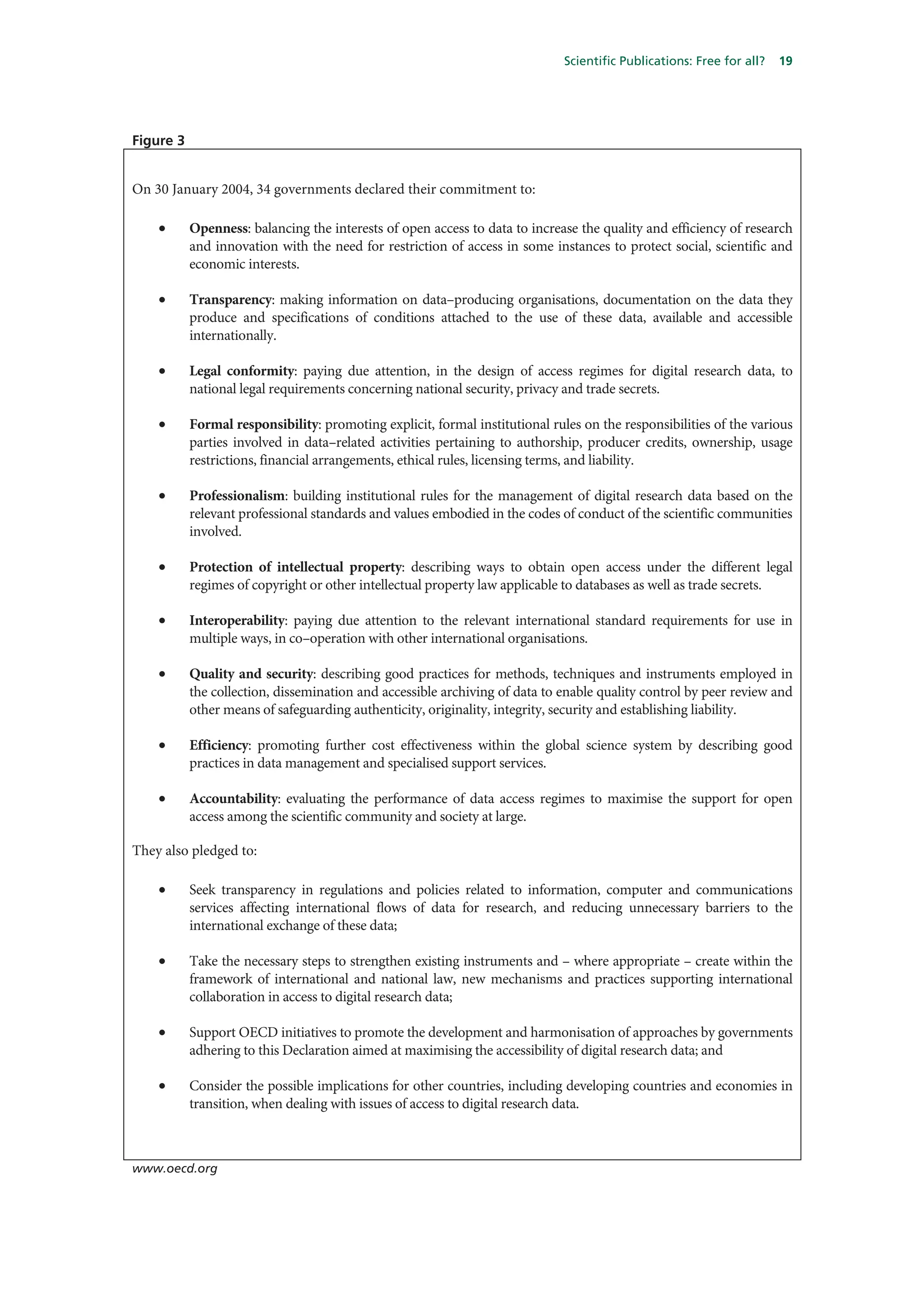 Scientific Publications: Free for all?   19




Figure 3


On 30 January 2004, 34 governments declared their commitment to:

    •      Openness: balancing the interests of open access to data to increase the quality and efficiency of research
           and innovation with the need for restriction of access in some instances to protect social, scientific and
           economic interests.

    •      Transparency: making information on data–producing organisations, documentation on the data they
           produce and specifications of conditions attached to the use of these data, available and accessible
           internationally.

    •      Legal conformity: paying due attention, in the design of access regimes for digital research data, to
           national legal requirements concerning national security, privacy and trade secrets.

    •      Formal responsibility: promoting explicit, formal institutional rules on the responsibilities of the various
           parties involved in data–related activities pertaining to authorship, producer credits, ownership, usage
           restrictions, financial arrangements, ethical rules, licensing terms, and liability.

    •      Professionalism: building institutional rules for the management of digital research data based on the
           relevant professional standards and values embodied in the codes of conduct of the scientific communities
           involved.

    •      Protection of intellectual property: describing ways to obtain open access under the different legal
           regimes of copyright or other intellectual property law applicable to databases as well as trade secrets.

    •      Interoperability: paying due attention to the relevant international standard requirements for use in
           multiple ways, in co–operation with other international organisations.

    •      Quality and security: describing good practices for methods, techniques and instruments employed in
           the collection, dissemination and accessible archiving of data to enable quality control by peer review and
           other means of safeguarding authenticity, originality, integrity, security and establishing liability.

    •      Efficiency: promoting further cost effectiveness within the global science system by describing good
           practices in data management and specialised support services.

    •      Accountability: evaluating the performance of data access regimes to maximise the support for open
           access among the scientific community and society at large.

They also pledged to:

    •      Seek transparency in regulations and policies related to information, computer and communications
           services affecting international flows of data for research, and reducing unnecessary barriers to the
           international exchange of these data;

    •      Take the necessary steps to strengthen existing instruments and – where appropriate – create within the
           framework of international and national law, new mechanisms and practices supporting international
           collaboration in access to digital research data;

    •      Support OECD initiatives to promote the development and harmonisation of approaches by governments
           adhering to this Declaration aimed at maximising the accessibility of digital research data; and

    •      Consider the possible implications for other countries, including developing countries and economies in
           transition, when dealing with issues of access to digital research data.



www.oecd.org
 