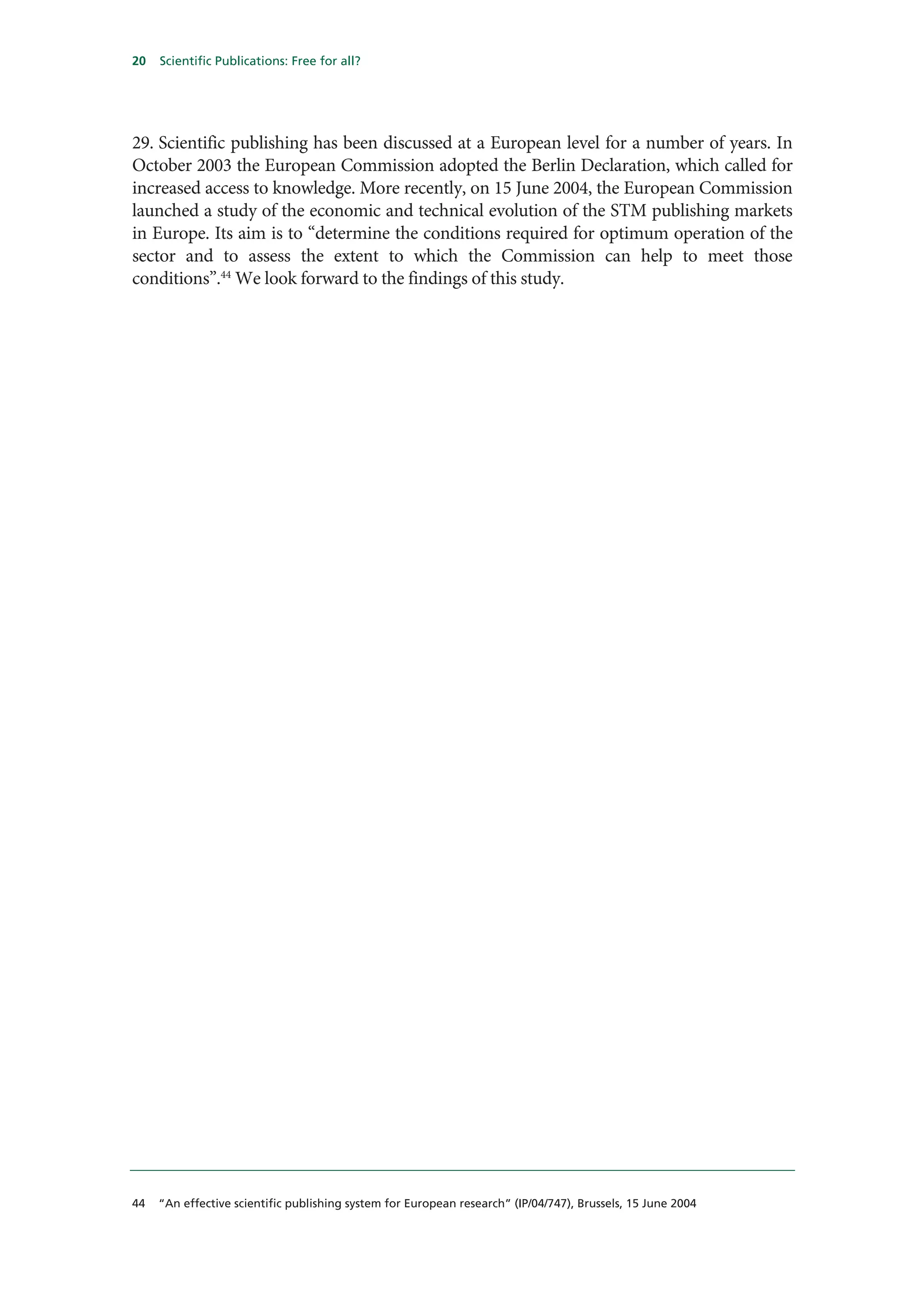 20   Scientific Publications: Free for all?




29. Scientific publishing has been discussed at a European level for a number of years. In
October 2003 the European Commission adopted the Berlin Declaration, which called for
increased access to knowledge. More recently, on 15 June 2004, the European Commission
launched a study of the economic and technical evolution of the STM publishing markets
in Europe. Its aim is to “determine the conditions required for optimum operation of the
sector and to assess the extent to which the Commission can help to meet those
conditions”.44 We look forward to the findings of this study.




44   “An effective scientific publishing system for European research” (IP/04/747), Brussels, 15 June 2004
 