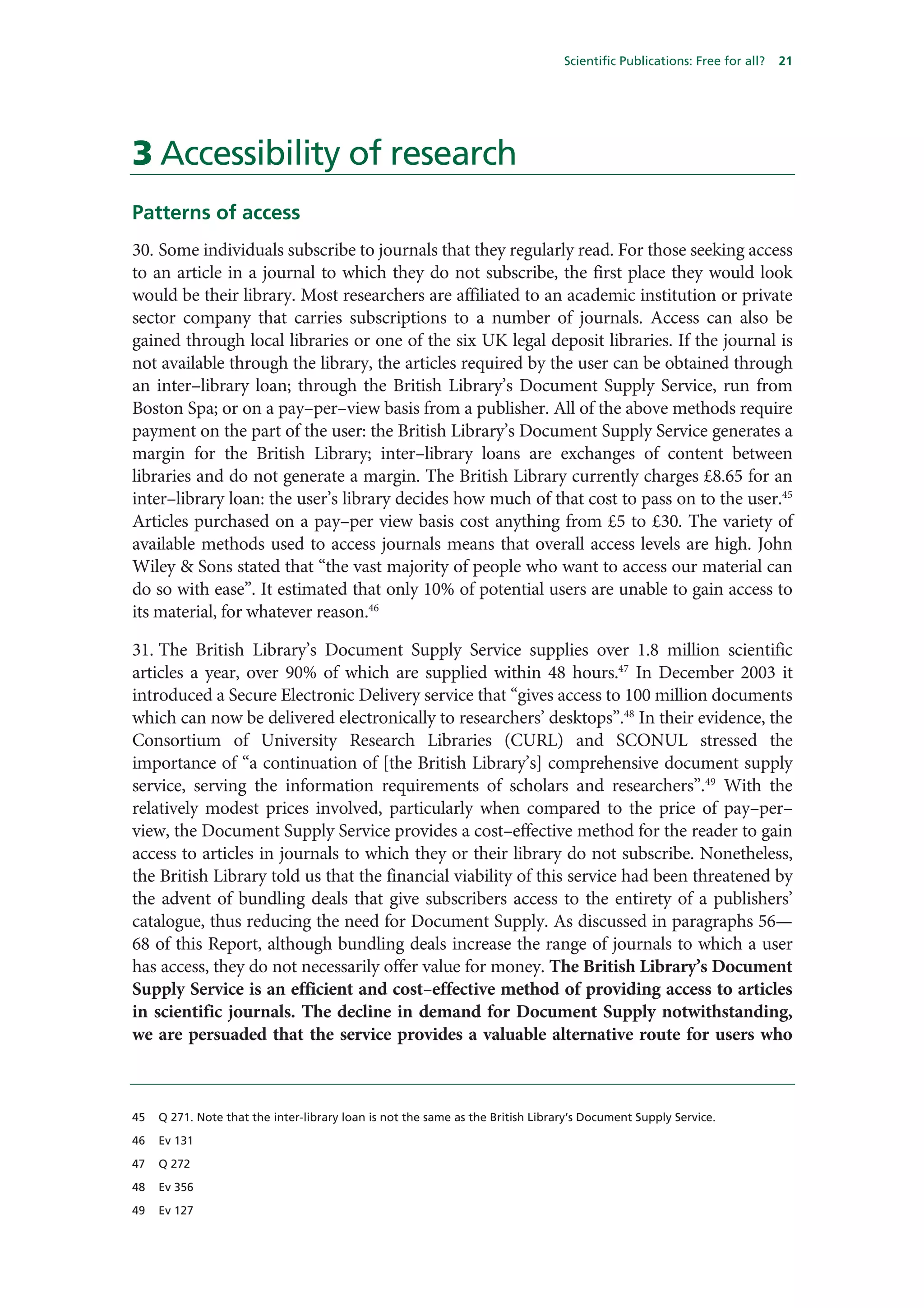 Scientific Publications: Free for all?   21




3 Accessibility of research
Patterns of access
30. Some individuals subscribe to journals that they regularly read. For those seeking access
to an article in a journal to which they do not subscribe, the first place they would look
would be their library. Most researchers are affiliated to an academic institution or private
sector company that carries subscriptions to a number of journals. Access can also be
gained through local libraries or one of the six UK legal deposit libraries. If the journal is
not available through the library, the articles required by the user can be obtained through
an inter–library loan; through the British Library’s Document Supply Service, run from
Boston Spa; or on a pay–per–view basis from a publisher. All of the above methods require
payment on the part of the user: the British Library’s Document Supply Service generates a
margin for the British Library; inter–library loans are exchanges of content between
libraries and do not generate a margin. The British Library currently charges £8.65 for an
inter–library loan: the user’s library decides how much of that cost to pass on to the user.45
Articles purchased on a pay–per view basis cost anything from £5 to £30. The variety of
available methods used to access journals means that overall access levels are high. John
Wiley & Sons stated that “the vast majority of people who want to access our material can
do so with ease”. It estimated that only 10% of potential users are unable to gain access to
its material, for whatever reason.46

31. The British Library’s Document Supply Service supplies over 1.8 million scientific
articles a year, over 90% of which are supplied within 48 hours.47 In December 2003 it
introduced a Secure Electronic Delivery service that “gives access to 100 million documents
which can now be delivered electronically to researchers’ desktops”.48 In their evidence, the
Consortium of University Research Libraries (CURL) and SCONUL stressed the
importance of “a continuation of [the British Library’s] comprehensive document supply
service, serving the information requirements of scholars and researchers”.49 With the
relatively modest prices involved, particularly when compared to the price of pay–per–
view, the Document Supply Service provides a cost–effective method for the reader to gain
access to articles in journals to which they or their library do not subscribe. Nonetheless,
the British Library told us that the financial viability of this service had been threatened by
the advent of bundling deals that give subscribers access to the entirety of a publishers’
catalogue, thus reducing the need for Document Supply. As discussed in paragraphs 56—
68 of this Report, although bundling deals increase the range of journals to which a user
has access, they do not necessarily offer value for money. The British Library’s Document
Supply Service is an efficient and cost–effective method of providing access to articles
in scientific journals. The decline in demand for Document Supply notwithstanding,
we are persuaded that the service provides a valuable alternative route for users who



45   Q 271. Note that the inter-library loan is not the same as the British Library’s Document Supply Service.

46   Ev 131

47   Q 272

48   Ev 356

49   Ev 127
 