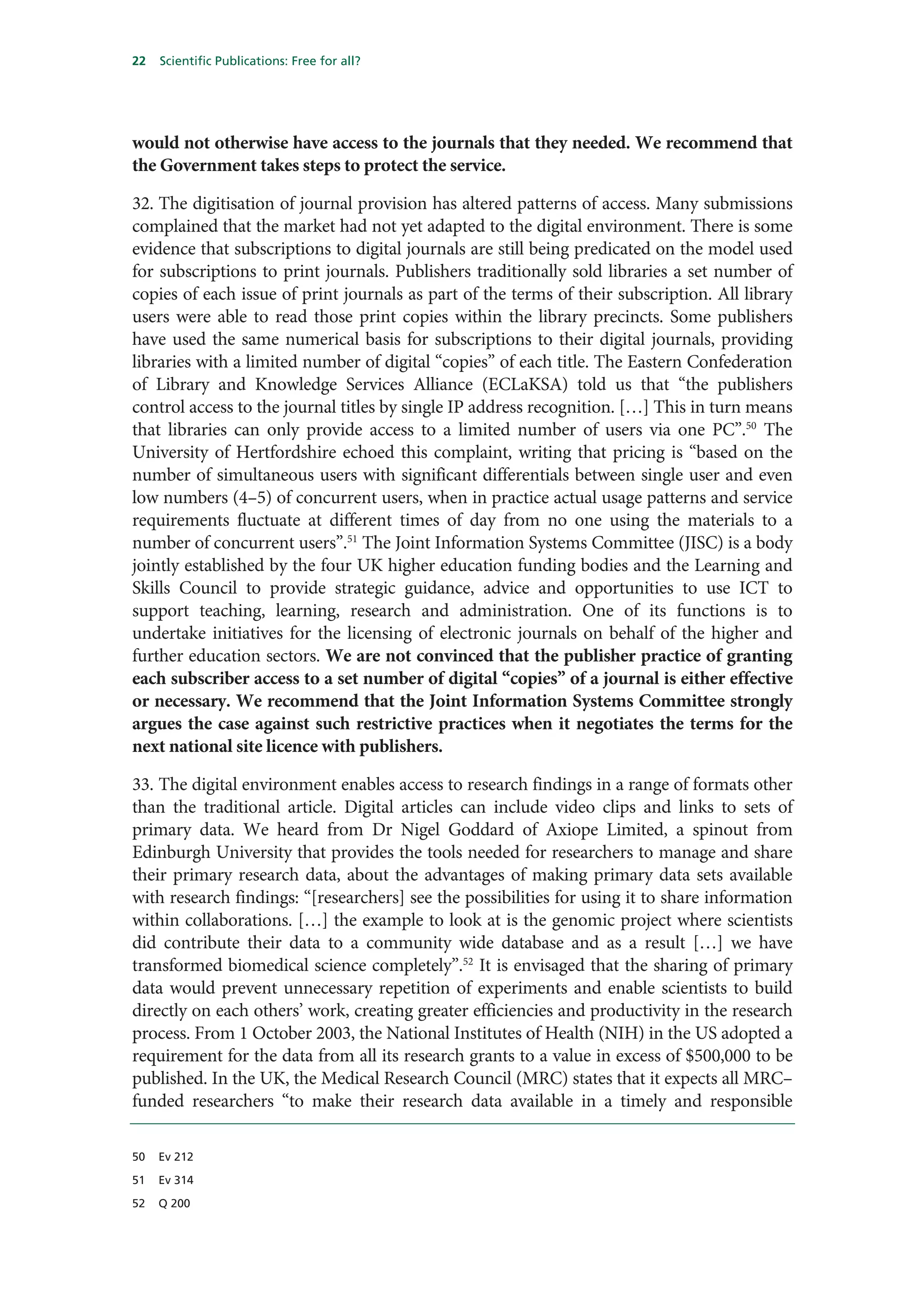 22   Scientific Publications: Free for all?




would not otherwise have access to the journals that they needed. We recommend that
the Government takes steps to protect the service.

32. The digitisation of journal provision has altered patterns of access. Many submissions
complained that the market had not yet adapted to the digital environment. There is some
evidence that subscriptions to digital journals are still being predicated on the model used
for subscriptions to print journals. Publishers traditionally sold libraries a set number of
copies of each issue of print journals as part of the terms of their subscription. All library
users were able to read those print copies within the library precincts. Some publishers
have used the same numerical basis for subscriptions to their digital journals, providing
libraries with a limited number of digital “copies” of each title. The Eastern Confederation
of Library and Knowledge Services Alliance (ECLaKSA) told us that “the publishers
control access to the journal titles by single IP address recognition. […] This in turn means
that libraries can only provide access to a limited number of users via one PC”.50 The
University of Hertfordshire echoed this complaint, writing that pricing is “based on the
number of simultaneous users with significant differentials between single user and even
low numbers (4–5) of concurrent users, when in practice actual usage patterns and service
requirements fluctuate at different times of day from no one using the materials to a
number of concurrent users”.51 The Joint Information Systems Committee (JISC) is a body
jointly established by the four UK higher education funding bodies and the Learning and
Skills Council to provide strategic guidance, advice and opportunities to use ICT to
support teaching, learning, research and administration. One of its functions is to
undertake initiatives for the licensing of electronic journals on behalf of the higher and
further education sectors. We are not convinced that the publisher practice of granting
each subscriber access to a set number of digital “copies” of a journal is either effective
or necessary. We recommend that the Joint Information Systems Committee strongly
argues the case against such restrictive practices when it negotiates the terms for the
next national site licence with publishers.

33. The digital environment enables access to research findings in a range of formats other
than the traditional article. Digital articles can include video clips and links to sets of
primary data. We heard from Dr Nigel Goddard of Axiope Limited, a spinout from
Edinburgh University that provides the tools needed for researchers to manage and share
their primary research data, about the advantages of making primary data sets available
with research findings: “[researchers] see the possibilities for using it to share information
within collaborations. […] the example to look at is the genomic project where scientists
did contribute their data to a community wide database and as a result […] we have
transformed biomedical science completely”.52 It is envisaged that the sharing of primary
data would prevent unnecessary repetition of experiments and enable scientists to build
directly on each others’ work, creating greater efficiencies and productivity in the research
process. From 1 October 2003, the National Institutes of Health (NIH) in the US adopted a
requirement for the data from all its research grants to a value in excess of $500,000 to be
published. In the UK, the Medical Research Council (MRC) states that it expects all MRC–
funded researchers “to make their research data available in a timely and responsible

50   Ev 212

51   Ev 314

52   Q 200
 