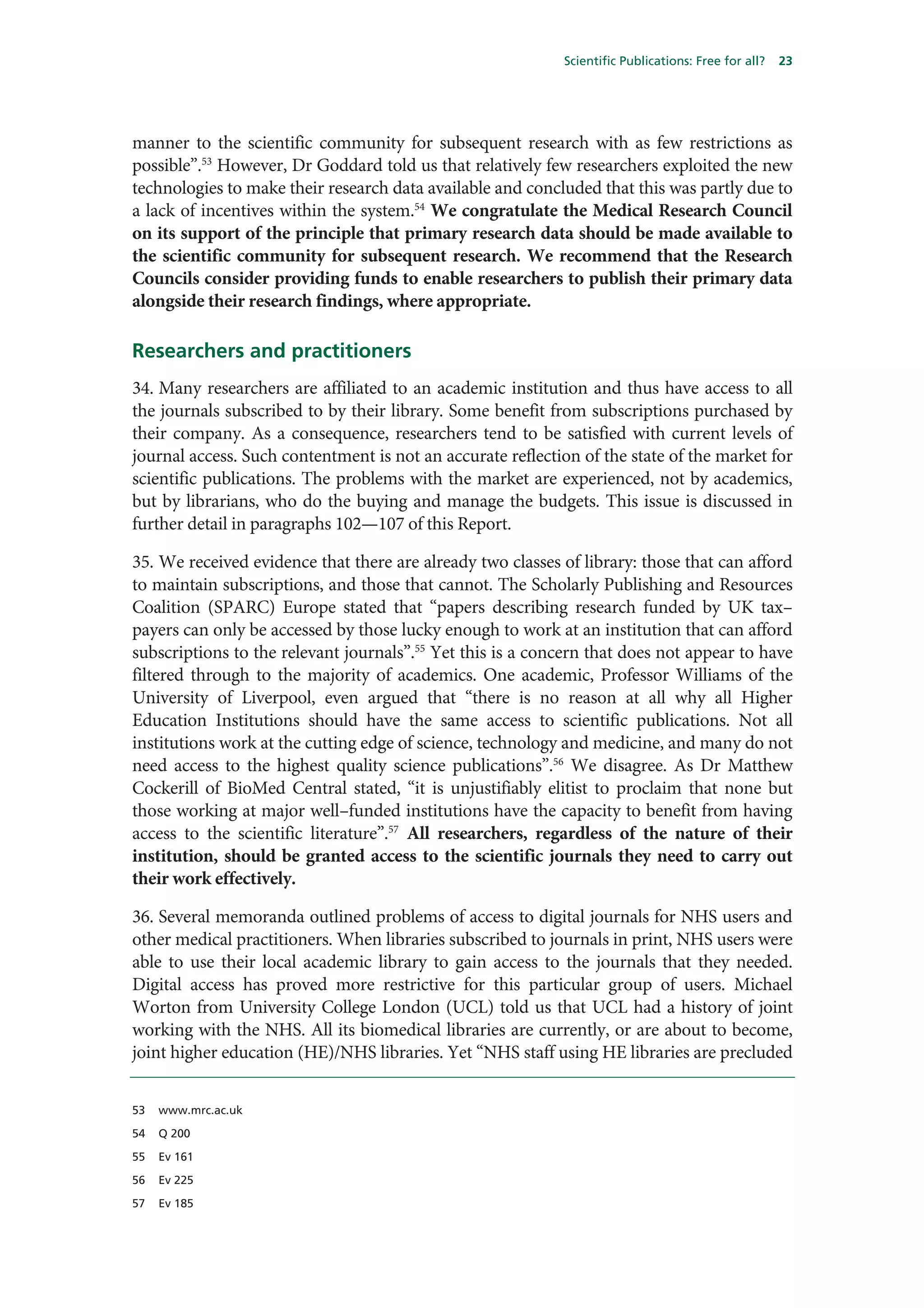 Scientific Publications: Free for all?   23




manner to the scientific community for subsequent research with as few restrictions as
possible”.53 However, Dr Goddard told us that relatively few researchers exploited the new
technologies to make their research data available and concluded that this was partly due to
a lack of incentives within the system.54 We congratulate the Medical Research Council
on its support of the principle that primary research data should be made available to
the scientific community for subsequent research. We recommend that the Research
Councils consider providing funds to enable researchers to publish their primary data
alongside their research findings, where appropriate.

Researchers and practitioners
34. Many researchers are affiliated to an academic institution and thus have access to all
the journals subscribed to by their library. Some benefit from subscriptions purchased by
their company. As a consequence, researchers tend to be satisfied with current levels of
journal access. Such contentment is not an accurate reflection of the state of the market for
scientific publications. The problems with the market are experienced, not by academics,
but by librarians, who do the buying and manage the budgets. This issue is discussed in
further detail in paragraphs 102—107 of this Report.

35. We received evidence that there are already two classes of library: those that can afford
to maintain subscriptions, and those that cannot. The Scholarly Publishing and Resources
Coalition (SPARC) Europe stated that “papers describing research funded by UK tax–
payers can only be accessed by those lucky enough to work at an institution that can afford
subscriptions to the relevant journals”.55 Yet this is a concern that does not appear to have
filtered through to the majority of academics. One academic, Professor Williams of the
University of Liverpool, even argued that “there is no reason at all why all Higher
Education Institutions should have the same access to scientific publications. Not all
institutions work at the cutting edge of science, technology and medicine, and many do not
need access to the highest quality science publications”.56 We disagree. As Dr Matthew
Cockerill of BioMed Central stated, “it is unjustifiably elitist to proclaim that none but
those working at major well–funded institutions have the capacity to benefit from having
access to the scientific literature”.57 All researchers, regardless of the nature of their
institution, should be granted access to the scientific journals they need to carry out
their work effectively.

36. Several memoranda outlined problems of access to digital journals for NHS users and
other medical practitioners. When libraries subscribed to journals in print, NHS users were
able to use their local academic library to gain access to the journals that they needed.
Digital access has proved more restrictive for this particular group of users. Michael
Worton from University College London (UCL) told us that UCL had a history of joint
working with the NHS. All its biomedical libraries are currently, or are about to become,
joint higher education (HE)/NHS libraries. Yet “NHS staff using HE libraries are precluded


53   www.mrc.ac.uk

54   Q 200

55   Ev 161

56   Ev 225

57   Ev 185
 