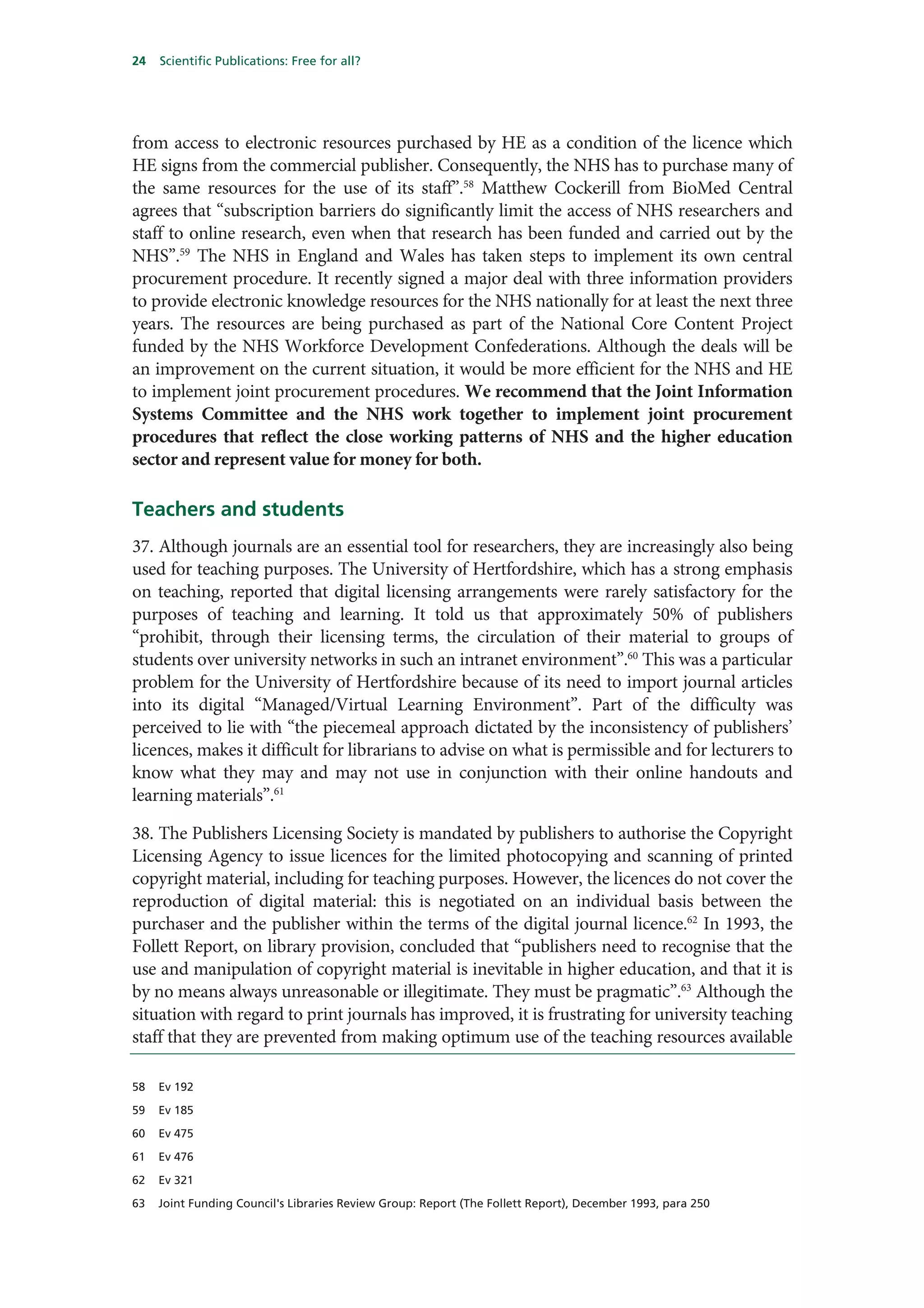 24   Scientific Publications: Free for all?




from access to electronic resources purchased by HE as a condition of the licence which
HE signs from the commercial publisher. Consequently, the NHS has to purchase many of
the same resources for the use of its staff”.58 Matthew Cockerill from BioMed Central
agrees that “subscription barriers do significantly limit the access of NHS researchers and
staff to online research, even when that research has been funded and carried out by the
NHS”.59 The NHS in England and Wales has taken steps to implement its own central
procurement procedure. It recently signed a major deal with three information providers
to provide electronic knowledge resources for the NHS nationally for at least the next three
years. The resources are being purchased as part of the National Core Content Project
funded by the NHS Workforce Development Confederations. Although the deals will be
an improvement on the current situation, it would be more efficient for the NHS and HE
to implement joint procurement procedures. We recommend that the Joint Information
Systems Committee and the NHS work together to implement joint procurement
procedures that reflect the close working patterns of NHS and the higher education
sector and represent value for money for both.

Teachers and students
37. Although journals are an essential tool for researchers, they are increasingly also being
used for teaching purposes. The University of Hertfordshire, which has a strong emphasis
on teaching, reported that digital licensing arrangements were rarely satisfactory for the
purposes of teaching and learning. It told us that approximately 50% of publishers
“prohibit, through their licensing terms, the circulation of their material to groups of
students over university networks in such an intranet environment”.60 This was a particular
problem for the University of Hertfordshire because of its need to import journal articles
into its digital “Managed/Virtual Learning Environment”. Part of the difficulty was
perceived to lie with “the piecemeal approach dictated by the inconsistency of publishers’
licences, makes it difficult for librarians to advise on what is permissible and for lecturers to
know what they may and may not use in conjunction with their online handouts and
learning materials”.61

38. The Publishers Licensing Society is mandated by publishers to authorise the Copyright
Licensing Agency to issue licences for the limited photocopying and scanning of printed
copyright material, including for teaching purposes. However, the licences do not cover the
reproduction of digital material: this is negotiated on an individual basis between the
purchaser and the publisher within the terms of the digital journal licence.62 In 1993, the
Follett Report, on library provision, concluded that “publishers need to recognise that the
use and manipulation of copyright material is inevitable in higher education, and that it is
by no means always unreasonable or illegitimate. They must be pragmatic”.63 Although the
situation with regard to print journals has improved, it is frustrating for university teaching
staff that they are prevented from making optimum use of the teaching resources available

58   Ev 192

59   Ev 185

60   Ev 475

61   Ev 476

62   Ev 321

63   Joint Funding Council's Libraries Review Group: Report (The Follett Report), December 1993, para 250
 